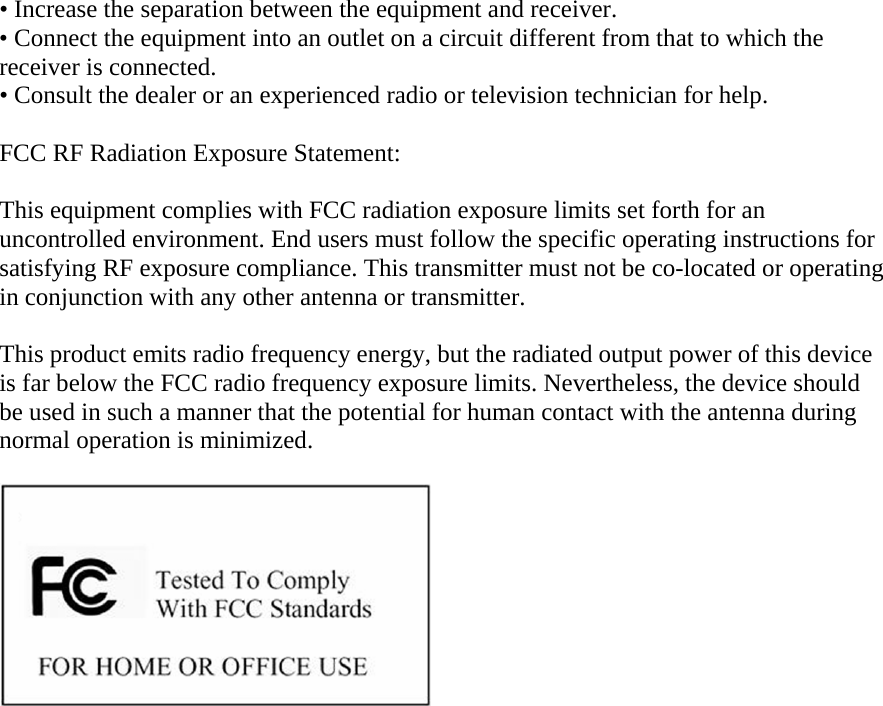 &bull; Increase the separation between the equipment and receiver. &bull; Connect the equipment into an outlet on a circuit different from that to which the receiver is connected. &bull; Consult the dealer or an experienced radio or television technician for help.  FCC RF Radiation Exposure Statement:  This equipment complies with FCC radiation exposure limits set forth for an uncontrolled environment. End users must follow the specific operating instructions for satisfying RF exposure compliance. This transmitter must not be co-located or operating in conjunction with any other antenna or transmitter.  This product emits radio frequency energy, but the radiated output power of this device is far below the FCC radio frequency exposure limits. Nevertheless, the device should be used in such a manner that the potential for human contact with the antenna during normal operation is minimized.      
