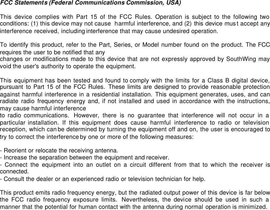 FCC Statements (Federal Communications Commission, USA)  This device complies with Part 15 of the FCC Rules. Operation is subject to the following two conditions: (1) this device may not cause  harmful interference, and (2) this device mus t accept any interference received, including interference that may cause undesired operation.   To identify this product, refer to the Part, Series, or Model number found on the product. The FCC requires the user to be notified that any  changes or modifications made to this device that are not expressly approved by SouthWing may void the user's authority to operate the equipment.  This equipment has been tested and found to comply with the limits for a Class B digital device, pursuant to Part 15 of the FCC Rules.  These limits are designed to provide reasonable protection against harmful interference in a residential installation. This equipment generates, uses, and can radiate radio frequency energy and, if not installed and used in accordance with the instructions, may cause harmful interference to radio communications.  However,  there is no guarantee that interference will not occur in a particular installation. If this equipment does cause harmful interference to radio or television reception, which can be determined by turning the equipment off and on, the user is encouraged to try to correct the interference by one or more of the following measures:  - Reorient or relocate the receiving antenna.  - Increase the separation between the equipment and receiver. - Connect the equipment into an outlet on a circuit different from that to which the receiver is connected.  - Consult the dealer or an experienced radio or television technician for help.   This product emits radio frequency energy, but the radiated output power of this device is far below the FCC radio frequency exposure limits.  Nevertheless, the device should be used in such a manner that the potential for human contact with the antenna during normal operation is minimized.  