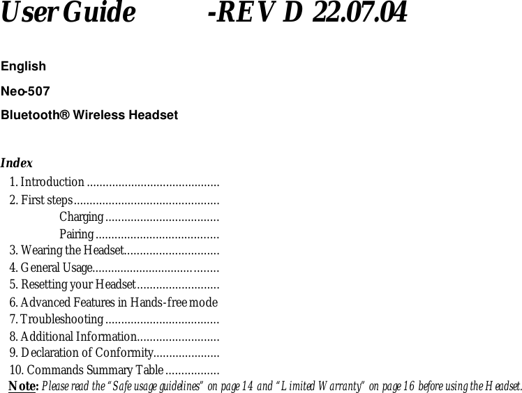 User Guide          -REV D 22.07.04  English Neo-507 Bluetooth&reg; Wireless Headset  Index 1. Introduction .......................................... 2. First steps..............................................                 Charging....................................                 Pairing....................................... 3. Wearing the Headset.............................. 4. General Usage........................................ 5. Resetting your Headset.......................... 6. Advanced Features in Hands-free mode 7. Troubleshooting .................................... 8. Additional Information.......................... 9. Declaration of Conformity..................... 10. Commands Summary Table................. Note: Please read the &ldquo;Safe usage guidelines&rdquo; on page 14 and &ldquo;Limited Warranty&rdquo; on page 16 before using the Headset.   