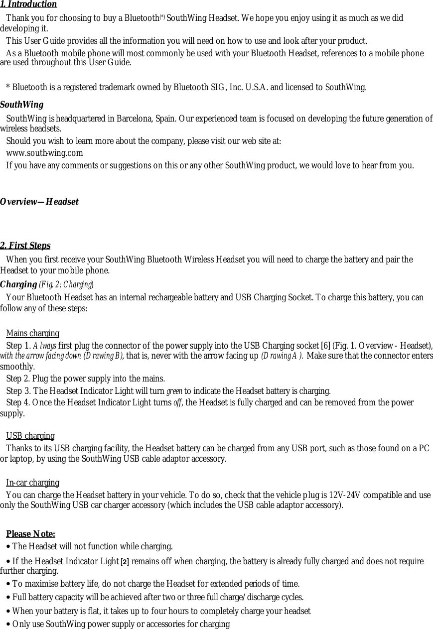 1. Introduction Thank you for choosing to buy a Bluetooth (*) SouthWing Headset. We hope you enjoy using it as much as we did developing it. This User Guide provides all the information you will need on how to use and look after your product. As a Bluetooth mobile phone will most commonly be used with your Bluetooth Headset, references to a mobile phone are used throughout this User Guide.  * Bluetooth is a registered trademark owned by Bluetooth SIG, Inc. U.S.A. and licensed to SouthWing. SouthWing  SouthWing is headquartered in Barcelona, Spain. Our experienced team is focused on developing the future generation of wireless headsets. Should you wish to learn more about the company, please visit our web site at: www.south-wing.com If you have any comments or suggestions on this or any other SouthWing product, we would love to hear from you.  Overview&mdash;Headset   2. First Steps When you first receive your SouthWing Bluetooth Wireless Headset you will need to charge the battery and pair the Headset to your mobile phone. Charging (Fig. 2: Charging) Your Bluetooth Headset has an internal rechargeable battery and USB Charging Socket. To charge this battery, you can follow any of these steps:  Mains charging Step 1. Always first plug the connector of the power supply into the USB Charging socket [6] (Fig. 1. Overview- Headset), with the arrow facing down (Drawing B), that is, never with the arrow facing up (Drawing A). Make sure that the connector enters smoothly. Step 2. Plug the power supply into the mains. Step 3. The Headset Indicator Light will turn green to indicate the Headset battery is charging. Step 4. Once the Headset Indicator Light turns off, the Headset is fully charged and can be removed from the power supply.  USB charging Thanks to its USB charging facility, the Headset battery can be charged from any USB port, such as those found on a PC or laptop, by using the SouthWing USB cable adaptor accessory.   In-car charging You can charge the Headset battery in your vehicle. To do so, check that the vehicle plug is 12V-24V compatible and use only the SouthWing USB car charger accessory (which includes the USB cable adaptor accessory).  Please Note:  &bull; The Headset will not function while charging. &bull; If the Headset Indicator Light [2] remains off when charging, the battery is already fully charged and does not require further charging.  &bull; To maximise battery life, do not charge the Headset for extended periods of time. &bull; Full battery capacity will be achieved after two or three full charge/discharge cycles. &bull; When your battery is flat, it takes up to four hours to completely charge your headset &bull; Only use SouthWing power supply or accessories for charging 