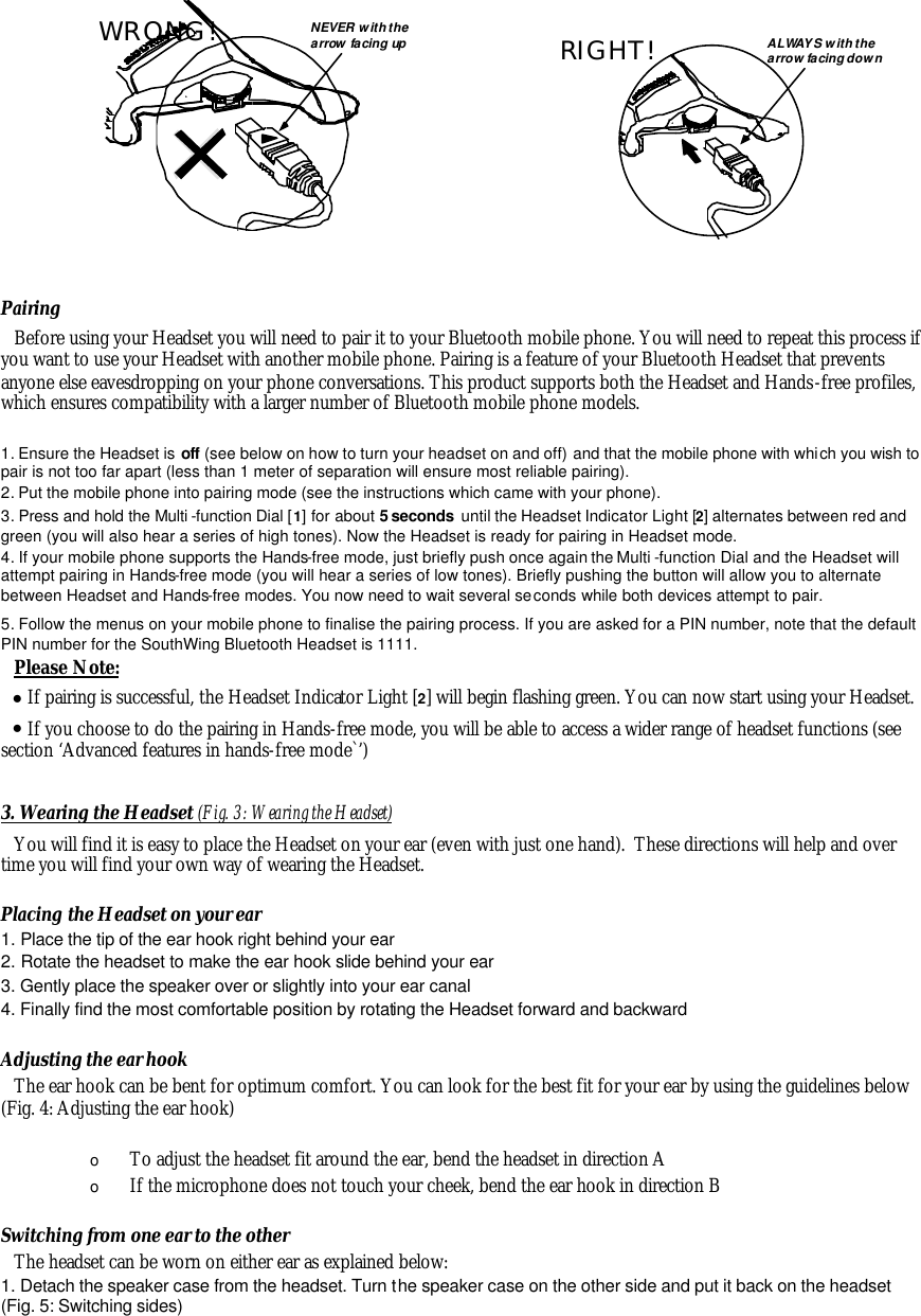          Pairing Before using your Headset you will need to pair it to your Bluetooth mobile phone. You will need to repeat this process if you want to use your Headset with another mobile phone. Pairing is a feature of your Bluetooth Headset that prevents anyone else eavesdropping on your phone conversations. This product supports both the Headset and Hands-free profiles, which ensures compatibility with a larger number of Bluetooth mobile phone models.   1. Ensure the Headset is off (see below on how to turn your headset on and off) and that the mobile phone with which you wish to pair is not too far apart (less than 1 meter of separation will ensure most reliable pairing). 2. Put the mobile phone into pairing mode (see the instructions which came with your phone). 3. Press and hold the Multi -function Dial [1] for about 5 seconds  until the Headset Indicator Light [2] alternates between red and green (you will also hear a series of high tones). Now the Headset is ready for pairing in Headset mode.  4. If your mobile phone supports the Hands-free mode, just briefly push once again the Multi -function Dial and the Headset will attempt pairing in Hands-free mode (you will hear a series of low tones). Briefly pushing the button will allow you to alternate between Headset and Hands-free modes. You now need to wait several seconds while both devices attempt to pair. 5. Follow the menus on your mobile phone to finalise the pairing process. If you are asked for a PIN number, note that the default PIN number for the SouthWing Bluetooth Headset is 1111. Please Note: &bull; If pairing is successful, the Headset Indicator Light [2] will begin flashing green. You can now start using your Headset. &bull; If you choose to do the pairing in Hands-free mode, you will be able to access a wider range of headset functions (see section &lsquo;Advanced features in hands-free mode`&rsquo;)  3. Wearing the Headset (Fig. 3: Wearing the Headset) You will find it is easy to place the Headset on your ear (even with just one hand).  These directions will help and over time you will find your own way of wearing the Headset.  Placing the Headset on your ear 1. Place the tip of the ear hook right behind your ear 2. Rotate the headset to make the ear hook slide behind your ear 3. Gently place the speaker over or slightly into your ear canal 4. Finally find the most comfortable position by rotating the Headset forward and backward  Adjusting the ear hook The ear hook can be bent for optimum comfort. You can look for the best fit for your ear by using the guidelines below (Fig. 4: Adjusting the ear hook)   o To adjust the headset fit around the ear, bend the headset in direction A o If the microphone does not touch your cheek, bend the ear hook in direction B  Switching from one ear to the other The headset can be worn on either ear as explained below: 1. Detach the speaker case from the headset. Turn the speaker case on the other side and put it back on the headset (Fig. 5: Switching sides)           R I G H T ! A L W A Y S   w i t h   t h e a r r o w   f a c i n g   d o w n           W R O N G ! N E V E R   w i t h   t h e a r r o w   f a c i n g   u p 