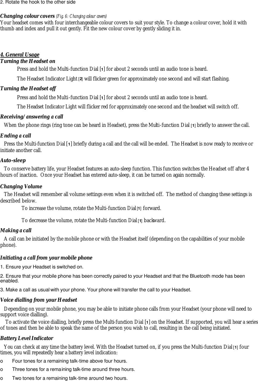 2. Rotate the hook to the other side  Changing colour covers (Fig. 6: Changing colour covers) Your headset comes with four interchangeable colour covers to suit your style. To change a colour cover, hold it with thumb and index and pull it out gently. Fit the new colour cover by gently sliding it in.   4. General Usage Turning the Headset on Press and hold the Multi-function Dial [1] for about 2 seconds until an audio tone is heard. The Headset Indicator Light [2] will flicker green for approximately one second and will start flashing. Turning the Headset off Press and hold the Multi-function Dial [1] for about 2 seconds until an audio tone is heard. The Headset Indicator Light will flicker red for approximately one second and the headset will switch off. Receiving/answering a call When the phone rings (ring tone can be heard in Headset), press the Multi-function Dial [1] briefly to answer the call.  Ending a call Press the Multi-function Dial [1] briefly during a call and the call will be ended.  The Headset is now ready to receive or initiate another call. Auto-sleep To conserve battery life, your Headset features an auto-sleep function. This function switches the Headset off after 4 hours of inaction.  Once your Headset has entered auto-sleep, it can be turned on again normally. Changing Volume The Headset will remember all volume settings even when it is switched off.  The method of changing these settings is described below. To increase the volume, rotate the Multi-function Dial [1] forward. To decrease the volume, rotate the Multi-function Dial [1] backward. Making a call A call can be initiated by the mobile phone or with the Headset itself (depending on the capabilities of your mobile phone). Initiating a call from your mobile phone 1. Ensure your Headset is switched on. 2. Ensure that your mobile phone has been correctly paired to your Headset and that the Bluetooth mode has been enabled. 3. Make a call as usual with your phone. Your phone will transfer the call to your Headset. Voice dialling from your Headset Depending on your mobile phone, you may be able to initiate phone calls from your Headset (your phone will need to support voice dialling).  To activate the voice dialling, briefly press the Multi-function Dial [1] on the Headset. If supported, you will hear a series of tones and then be able to speak the name of the person you wish to call, resulting in the call being initiated. Battery Level Indicator You can check at any time the battery level. With the Headset turned on, if you press the Multi-function Dial [1] four times, you will repeatedly hear a battery level indication: o  Four tones for a remaining talk-time above four hours. o  Three tones for a remaining talk-time around three hours. o  Two tones for a remaining talk-time around two hours. 