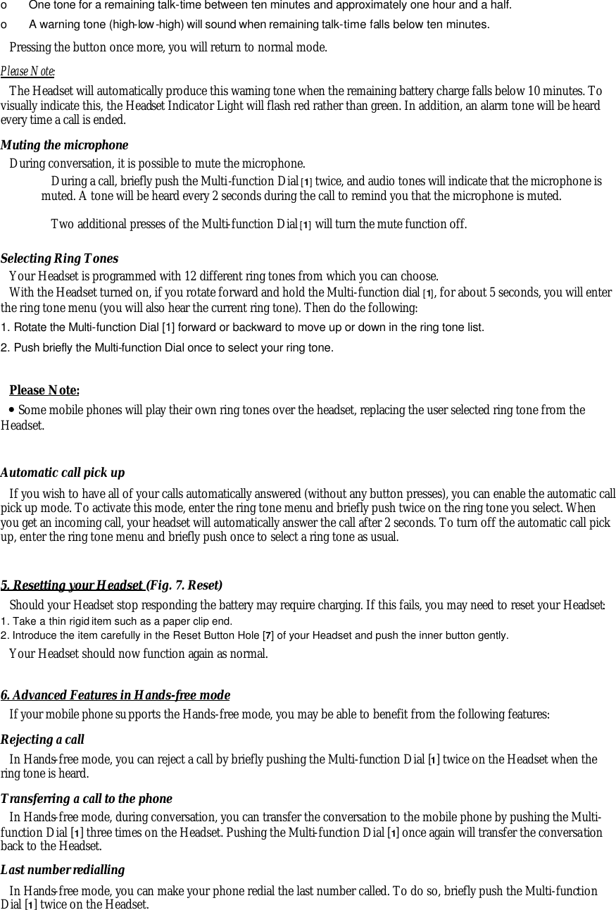 o  One tone for a remaining talk-time between ten minutes and approximately one hour and a half. o  A warning tone (high-low -high) will sound when remaining talk-time falls below ten minutes. Pressing the button once more, you will return to normal mode. Please Note: The Headset will automatically produce this warning tone when the remaining battery charge falls below 10 minutes. To visually indicate this, the Headset Indicator Light will flash red rather than green. In addition, an alarm tone will be heard every time a call is ended. Muting the microphone During conversation, it is possible to mute the microphone. During a call, briefly push the Multi-function Dial [1] twice, and audio tones will indicate that the microphone is muted. A tone will be heard every 2 seconds during the call to remind you that the microphone is muted. Two additional presses of the Multi-function Dial [1] will turn the mute function off.  Selecting Ring Tones Your Headset is programmed with 12 different ring tones from which you can choose.  With the Headset turned on, if you rotate forward and hold the Multi-function dial [1], for about 5 seconds, you will enter the ring tone menu (you will also hear the current ring tone). Then do the following: 1. Rotate the Multi-function Dial [1] forward or backward to move up or down in the ring tone list. 2. Push briefly the Multi-function Dial once to select your ring tone.  Please Note: &bull; Some mobile phones will play their own ring tones over the headset, replacing the user selected ring tone from the Headset.  Automatic call pick up If you wish to have all of your calls automatically answered (without any button presses), you can enable the automatic call pick up mode. To activate this mode, enter the ring tone menu and briefly push twice on the ring tone you select. When you get an incoming call, your headset will automatically answer the call after 2 seconds. To turn off the automatic call pick up, enter the ring tone menu and briefly push once to select a ring tone as usual.  5. Resetting your Headset (Fig. 7. Reset)  Should your Headset stop responding the battery may require charging. If this fails, you may need to reset your Headset: 1. Take a thin rigid item such as a paper clip end. 2. Introduce the item carefully in the Reset Button Hole [7] of your Headset and push the inner button gently.  Your Headset should now function again as normal.  6. Advanced Features in Hands-free mode If your mobile phone supports the Hands-free mode, you may be able to benefit from the following features: Rejecting a call In Hands-free mode, you can reject a call by briefly pushing the Multi-function Dial [1] twice on the Headset when the ring tone is heard.  Transferring a call to the phone In Hands-free mode, during conversation, you can transfer the conversation to the mobile phone by pushing the Multi-function Dial [1] three times on the Headset. Pushing the Multi-function Dial [1] once again will transfer the conversation back to the Headset. Last number redialling In Hands-free mode, you can make your phone redial the last number called. To do so, briefly push the Multi-function Dial [1] twice on the Headset. 