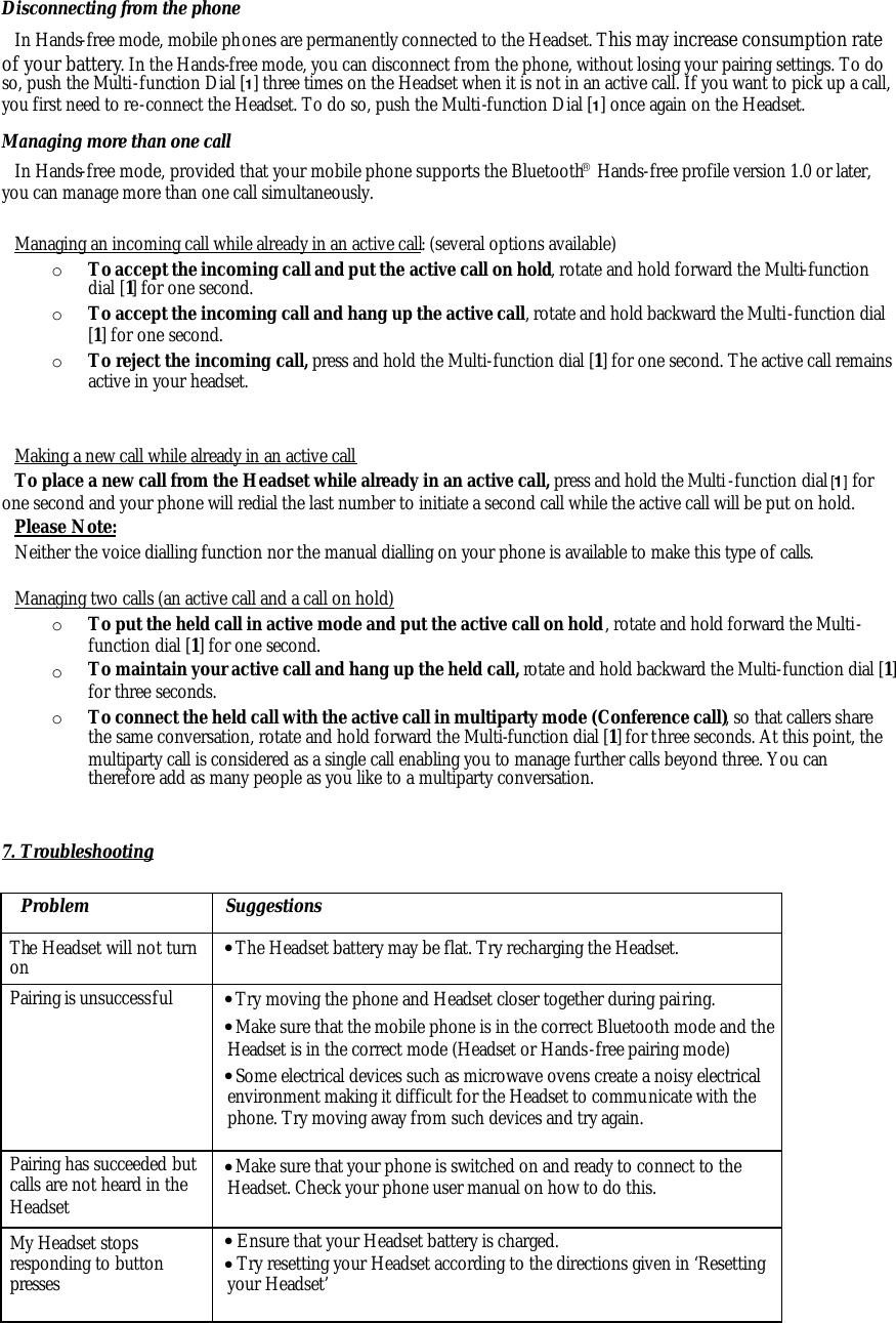 Disconnecting from the phone In Hands-free mode, mobile phones are permanently connected to the Headset. This may increase consumption rate of your battery. In the Hands-free mode, you can disconnect from the phone, without losing your pairing settings. To do so, push the Multi-function Dial [1] three times on the Headset when it is not in an active call. If you want to pick up a call, you first need to re-connect the Headset. To do so, push the Multi-function Dial [1] once again on the Headset. Managing more than one call In Hands-free mode, provided that your mobile phone supports the Bluetooth Hands-free profile version 1.0 or later, you can manage more than one call simultaneously.   Managing an incoming call while already in an active call: (several options available) o To accept the incoming call and put the active call on hold, rotate and hold forward the Multi-function dial [1] for one second. o To accept the incoming call and hang up the active call, rotate and hold backward the Multi-function dial [1] for one second. o To reject the incoming call, press and hold the Multi-function dial [1] for one second. The active call remains active in your headset.   Making a new call while already in an active call To place a new call from the Headset while already in an active call, press and hold the Multi-function dial [1] for one second and your phone will redial the last number to initiate a second call while the active call will be put on hold.  Please Note: Neither the voice dialling function nor the manual dialling on your phone is available to make this type of calls.  Managing two calls (an active call and a call on hold) o To put the held call in active mode and put the active call on hold, rotate and hold forward the Multi-function dial [1] for one second. o To maintain your active call and hang up the held call, rotate and hold backward the Multi-function dial [1] for three seconds. o To connect the held call with the active call in multiparty mode (Conference call), so that callers share the same conversation, rotate and hold forward the Multi-function dial [1] for three seconds. At this point, the multiparty call is considered as a single call enabling you to manage further calls beyond three. You can therefore add as many people as you like to a multiparty conversation.   7. Troubleshooting  Problem Suggestions The Headset will not turn on &bull; The Headset battery may be flat. Try recharging the Headset. Pairing is unsuccessful &bull; Try moving the phone and Headset closer together during pairing.  &bull; Make sure that the mobile phone is in the correct Bluetooth mode and the Headset is in the correct mode (Headset or Hands-free pairing mode) &bull; Some electrical devices such as microwave ovens create a noisy electrical environment making it difficult for the Headset to communicate with the phone. Try moving away from such devices and try again. Pairing has succeeded but calls are not heard in the Headset &bull; Make sure that your phone is switched on and ready to connect to the Headset. Check your phone user manual on how to do this. My Headset stops responding to button presses &bull; Ensure that your Headset battery is charged. &bull; Try resetting your Headset according to the directions given in &lsquo;Resetting your Headset&rsquo; 