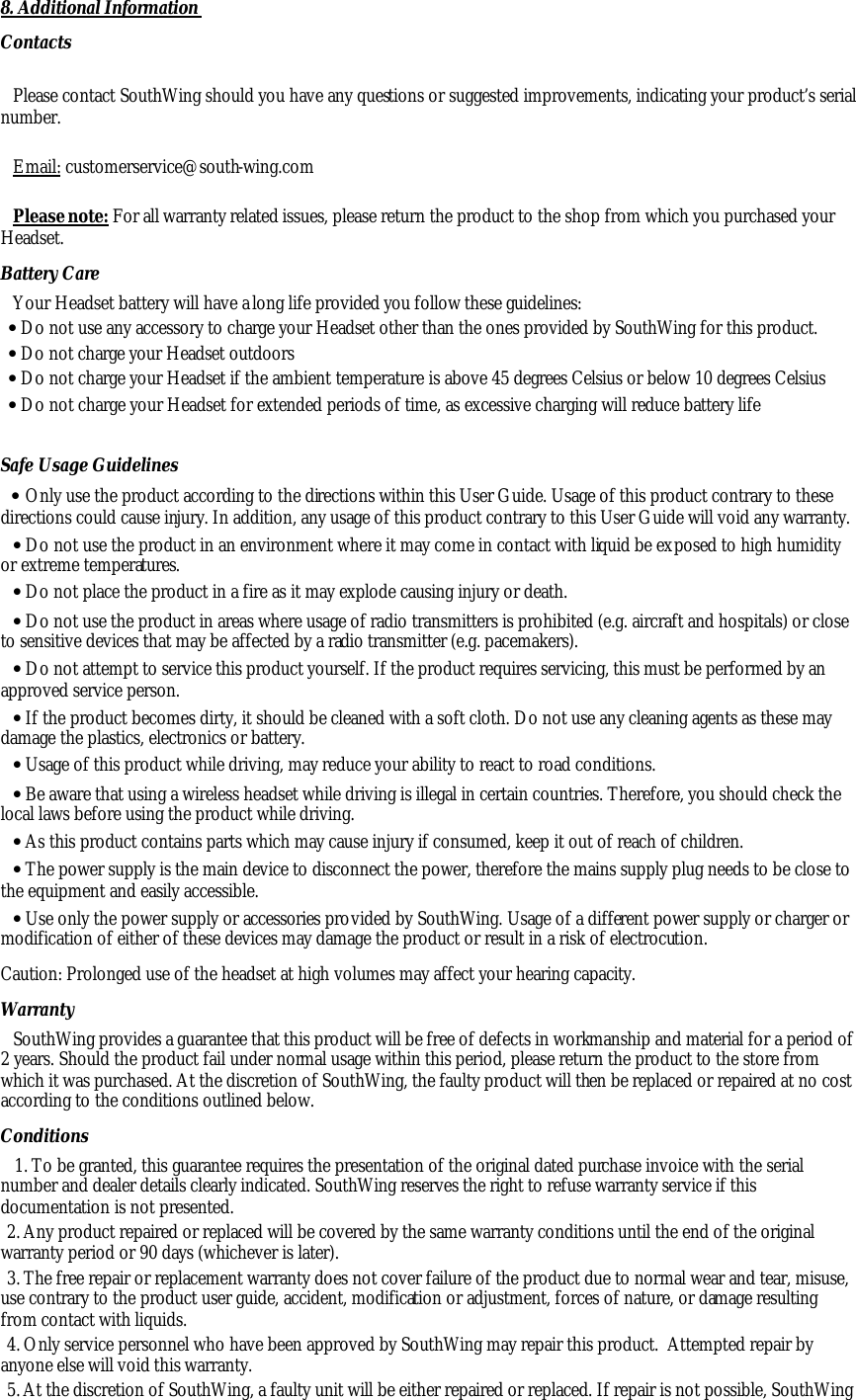 8. Additional Information Contacts  Please contact SouthWing should you have any questions or suggested improvements, indicating your product&rsquo;s serial number.  Email: customerservice@south-wing.com  Please note: For all warranty related issues, please return the product to the shop from which you purchased your Headset. Battery Care Your Headset battery will have a long life provided you follow these guidelines: &bull; Do not use any accessory to charge your Headset other than the ones provided by SouthWing for this product. &bull; Do not charge your Headset outdoors &bull; Do not charge your Headset if the ambient temperature is above 45 degrees Celsius or below 10 degrees Celsius &bull; Do not charge your Headset for extended periods of time, as excessive charging will reduce battery life Safe Usage Guidelines &bull; Only use the product according to the directions within this User Guide. Usage of this product contrary to these directions could cause injury. In addition, any usage of this product contrary to this User Guide will void any warranty. &bull; Do not use the product in an environment where it may come in contact with liquid be exposed to high humidity or extreme temperatures. &bull; Do not place the product in a fire as it may explode causing injury or death. &bull; Do not use the product in areas where usage of radio transmitters is prohibited (e.g. aircraft and hospitals) or close to sensitive devices that may be affected by a radio transmitter (e.g. pacemakers). &bull; Do not attempt to service this product yourself. If the product requires servicing, this must be performed by an approved service person.  &bull; If the product becomes dirty, it should be cleaned with a soft cloth. Do not use any cleaning agents as these may damage the plastics, electronics or battery. &bull; Usage of this product while driving, may reduce your ability to react to road conditions.  &bull; Be aware that using a wireless headset while driving is illegal in certain countries. Therefore, you should check the local laws before using the product while driving.  &bull; As this product contains parts which may cause injury if consumed, keep it out of reach of children. &bull; The power supply is the main device to disconnect the power, therefore the mains supply plug needs to be close to the equipment and easily accessible.  &bull; Use only the power supply or accessories provided by SouthWing. Usage of a different power supply or charger or modification of either of these devices may damage the product or result in a risk of electrocution. Caution: Prolonged use of the headset at high volumes may affect your hearing capacity. Warranty SouthWing provides a guarantee that this product will be free of defects in workmanship and material for a period of 2 years. Should the product fail under normal usage within this period, please return the product to the store from which it was purchased. At the discretion of SouthWing, the faulty product will then be replaced or repaired at no cost according to the conditions outlined below. Conditions 1. To be granted, this guarantee requires the presentation of the original dated purchase invoice with the serial number and dealer details clearly indicated. SouthWing reserves the right to refuse warranty service if this documentation is not presented. 2. Any product repaired or replaced will be covered by the same warranty conditions until the end of the original warranty period or 90 days (whichever is later). 3. The free repair or replacement warranty does not cover failure of the product due to normal wear and tear, misuse, use contrary to the product user guide, accident, modification or adjustment, forces of nature, or damage resulting from contact with liquids. 4. Only service personnel who have been approved by SouthWing may repair this product.  Attempted repair by anyone else will void this warranty. 5. At the discretion of SouthWing, a faulty unit will be either repaired or replaced. If repair is not possible, SouthWing 