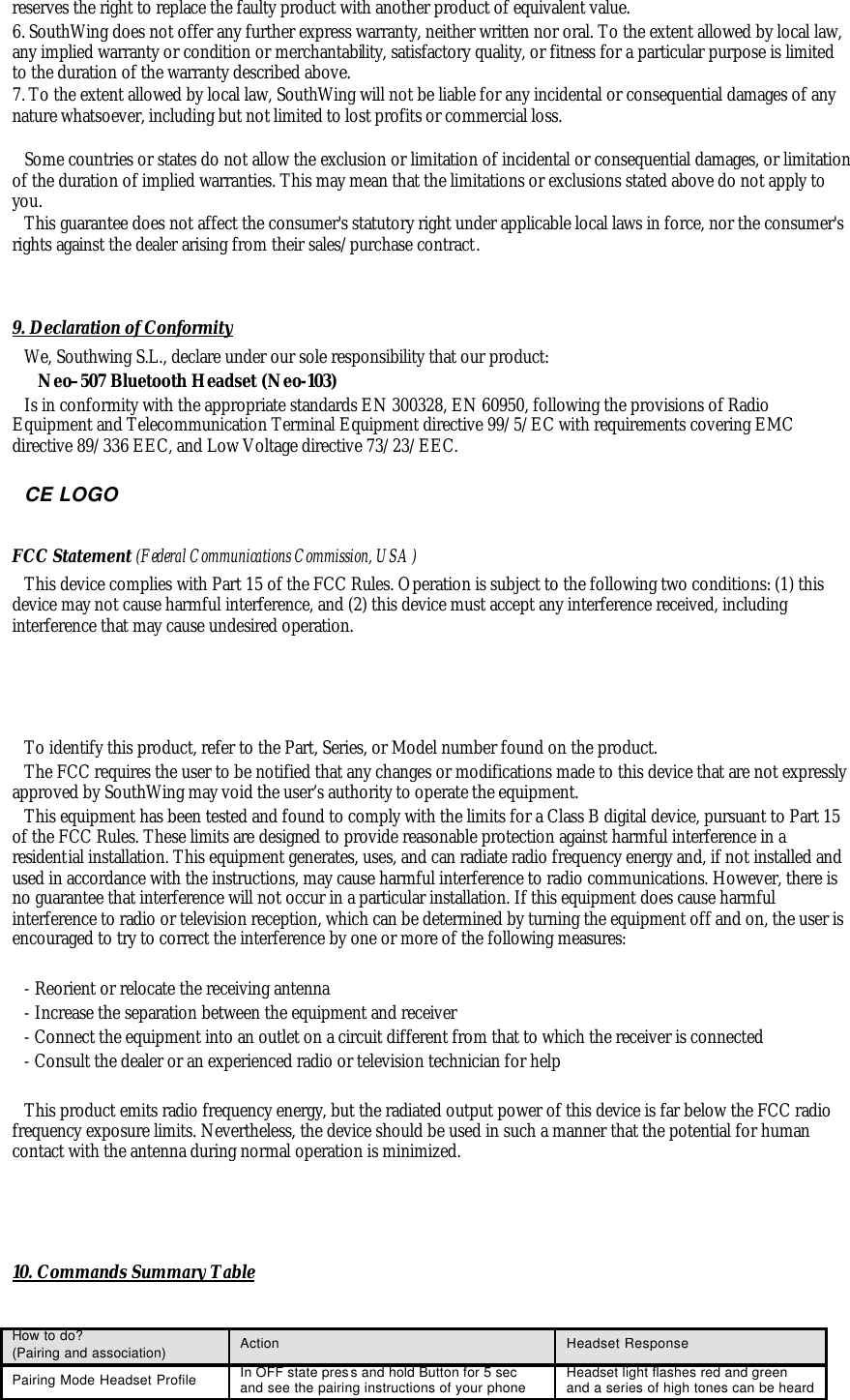 reserves the right to replace the faulty product with another product of equivalent value. 6. SouthWing does not offer any further express warranty, neither written nor oral. To the extent allowed by local law, any implied warranty or condition or merchantability, satisfactory quality, or fitness for a particular purpose is limited to the duration of the warranty described above. 7. To the extent allowed by local law, SouthWing will not be liable for any incidental or consequential damages of any nature whatsoever, including but not limited to lost profits or commercial loss.  Some countries or states do not allow the exclusion or limitation of incidental or consequential damages, or limitation of the duration of implied warranties. This may mean that the limitations or exclusions stated above do not apply to you. This guarantee does not affect the consumer's statutory right under applicable local laws in force, nor the consumer's rights against the dealer arising from their sales/purchase contract.   9. Declaration of Conformity We, Southwing S.L., declare under our sole responsibility that our product:    Neo&ndash;507 Bluetooth Headset (Neo-103)  Is in conformity with the appropriate standards EN 300328, EN 60950, following the provisions of Radio Equipment and Telecommunication Terminal Equipment directive 99/5/EC with requirements covering EMC directive 89/336 EEC, and Low Voltage directive 73/23/EEC.   CE LOGO  FCC Statement (Federal Communications Commission, USA) This device complies with Part 15 of the FCC Rules. Operation is subject to the following two conditions: (1) this device may not cause harmful interference, and (2) this device must accept any interference received, including interference that may cause undesired operation.     To identify this product, refer to the Part, Series, or Model number found on the product. The FCC requires the user to be notified that any changes or modifications made to this device that are not expressly approved by SouthWing may void the user&rsquo;s authority to operate the equipment. This equipment has been tested and found to comply with the limits for a Class B digital device, pursuant to Part 15 of the FCC Rules. These limits are designed to provide reasonable protection against harmful interference in a residential installation. This equipment generates, uses, and can radiate radio frequency energy and, if not installed and used in accordance with the instructions, may cause harmful interference to radio communications. However, there is no guarantee that interference will not occur in a particular installation. If this equipment does cause harmful interference to radio or television reception, which can be determined by turning the equipment off and on, the user is encouraged to try to correct the interference by one or more of the following measures:  - Reorient or relocate the receiving antenna  - Increase the separation between the equipment and receiver  - Connect the equipment into an outlet on a circuit different from that to which the receiver is connected  - Consult the dealer or an experienced radio or television technician for help  This product emits radio frequency energy, but the radiated output power of this device is far below the FCC radio frequency exposure limits. Nevertheless, the device should be used in such a manner that the potential for human contact with the antenna during normal operation is minimized.     10. Commands Summary Table  How to do? (Pairing and association) Action Headset Response Pairing Mode Headset Profile In OFF state press and hold Button for 5 sec and see the pairing instructions of your phone Headset light flashes red and green and a series of high tones can be heard 