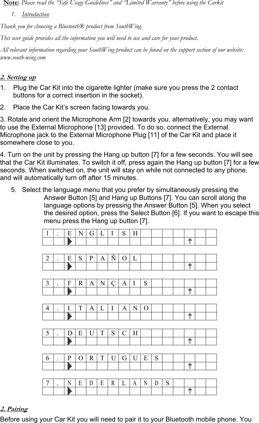 Note: Please read the &ldquo;Safe Usage Guidelines&rdquo; and &ldquo;Limited Warranty&rdquo; before using the Carkit 1. Introduction Thank you for choosing a Bluetooth&reg; product from SouthWing. This user guide provides all the information you will need to use and care for your product. All relevant information regarding your SouthWing product can be found on the support section of our website: www.south-wing.com  2. Setting up 1.  Plug the Car Kit into the cigarette lighter (make sure you press the 2 contact buttons for a correct insertion in the socket). 2.    Place the Car Kit&rsquo;s screen facing towards you. 3. Rotate and orient the Microphone Arm [2] towards you. alternatively, you may want to use the External Microphone [13] provided. To do so, connect the External Microphone jack to the External Microphone Plug [11] of the Car Kit and place it somewhere close to you. 4. Turn on the unit by pressing the Hang up button [7] for a few seconds. You will see that the Car Kit illuminates. To switch it off, press again the Hang up button [7] for a few seconds. When switched on, the unit will stay on while not connected to any phone, and will automatically turn off after 15 minutes. 5.  Select the language menu that you prefer by simultaneously pressing the Answer Button [5] and Hang up Buttons [7]. You can scroll along the language options by pressing the Answer Button [5]. When you select the desired option, press the Select Button [6]. If you want to escape this menu press the Hang up button [7]. 1 . E N G L I S H                          2 . E S P A &Ntilde; O L                          3 . F R A N &Ccedil; A I S                         4 . I T A LI ANO                        5 . D E U T S C H                          6 .  P O R T U G U E S                             7 . N E D ERLANDS                      2. Pairing Before using your Car Kit you will need to pair it to your Bluetooth mobile phone. You 