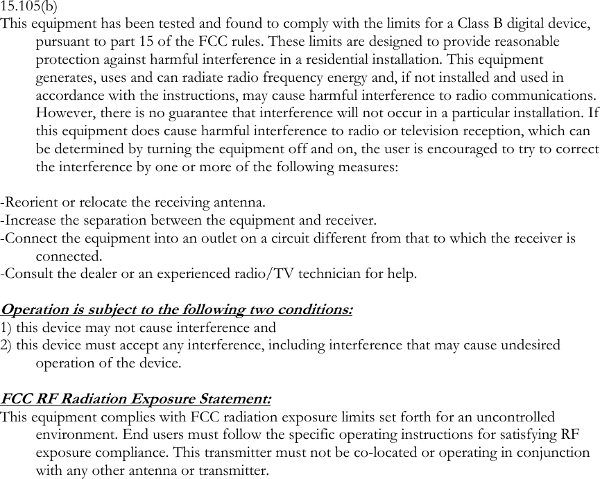  15.105(b) This equipment has been tested and found to comply with the limits for a Class B digital device, pursuant to part 15 of the FCC rules. These limits are designed to provide reasonable protection against harmful interference in a residential installation. This equipment generates, uses and can radiate radio frequency energy and, if not installed and used in accordance with the instructions, may cause harmful interference to radio communications. However, there is no guarantee that interference will not occur in a particular installation. If this equipment does cause harmful interference to radio or television reception, which can be determined by turning the equipment off and on, the user is encouraged to try to correct the interference by one or more of the following measures:  -Reorient or relocate the receiving antenna. -Increase the separation between the equipment and receiver. -Connect the equipment into an outlet on a circuit different from that to which the receiver is connected. -Consult the dealer or an experienced radio/TV technician for help.  Operation is subject to the following two conditions: 1) this device may not cause interference and 2) this device must accept any interference, including interference that may cause undesired operation of the device.  FCC RF Radiation Exposure Statement: This equipment complies with FCC radiation exposure limits set forth for an uncontrolled environment. End users must follow the specific operating instructions for satisfying RF exposure compliance. This transmitter must not be co-located or operating in conjunction with any other antenna or transmitter. 
