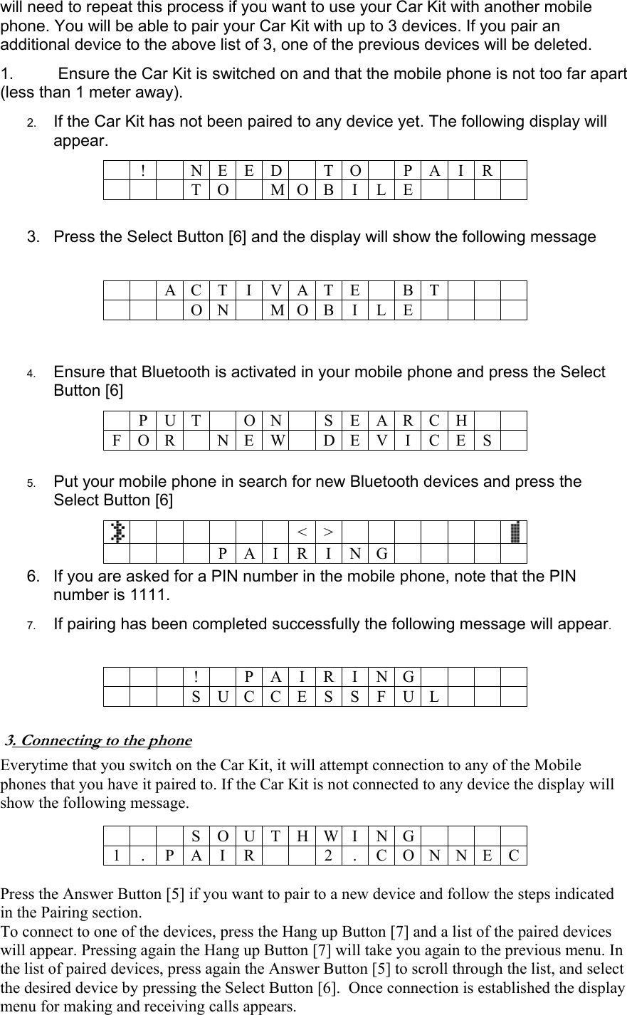 will need to repeat this process if you want to use your Car Kit with another mobile phone. You will be able to pair your Car Kit with up to 3 devices. If you pair an additional device to the above list of 3, one of the previous devices will be deleted. 1.   Ensure the Car Kit is switched on and that the mobile phone is not too far apart (less than 1 meter away). 2.  If the Car Kit has not been paired to any device yet. The following display will appear.  ! N E ED TO PAIR   T O M O B I L E   3.  Press the Select Button [6] and the display will show the following message    A C T I V A T E B T    O N M O B I L E    4.  Ensure that Bluetooth is activated in your mobile phone and press the Select Button [6]   P U T  O N S E A R C H  F O R    N E W D E V I C E S   5.  Put your mobile phone in search for new Bluetooth devices and press the Select Button [6]      <>     P A I R I N G  6.  If you are asked for a PIN number in the mobile phone, note that the PIN number is 1111. 7.  If pairing has been completed successfully the following message will appear.    !  P A I R I N G    S U CCESSFUL    3. Connecting to the phone Everytime that you switch on the Car Kit, it will attempt connection to any of the Mobile phones that you have it paired to. If the Car Kit is not connected to any device the display will show the following message.    S O U T H W I N G  1 . P A I R 2 . C O N N E C  Press the Answer Button [5] if you want to pair to a new device and follow the steps indicated in the Pairing section. To connect to one of the devices, press the Hang up Button [7] and a list of the paired devices will appear. Pressing again the Hang up Button [7] will take you again to the previous menu. In the list of paired devices, press again the Answer Button [5] to scroll through the list, and select the desired device by pressing the Select Button [6].  Once connection is established the display menu for making and receiving calls appears. 