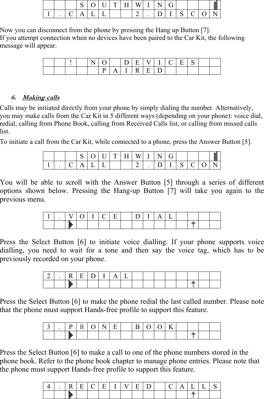    S O U T H W I N G  1 . C A L L 2 . D I S C O N  Now you can disconnect from the phone by pressing the Hang up Button [7]. If you attempt connection when no devices have been paired to the Car Kit, the following message will appear.   !  N O D E V I C E S      PAIRED    6. Making calls Calls may be initiated directly from your phone by simply dialing the number. Alternatively, you may make calls from the Car Kit in 5 different ways (depending on your phone): voice dial, redial, calling from Phone Book, calling from Received Calls list, or calling from missed calls list. To initiate a call from the Car Kit, while connected to a phone, press the Answer Button [5].    S O U T H W I N G  1 . C A L L 2 . D I S C O N  You will be able to scroll with the Answer Button [5] through a series of different options shown below. Pressing the Hang-up Button [7] will take you again to the previous menu.   1 . V O I C E D I A L          Press the Select Button [6] to initiate voice dialling. If your phone supports voice dialling, you need to wait for a tone and then say the voice tag, which has to be previously recorded on your phone.  2 . R E D I A L         Press the Select Button [6] to make the phone redial the last called number. Please note that the phone must support Hands-free profile to support this feature.   3 . P H O N E B O O K         Press the Select Button [6] to make a call to one of the phone numbers stored in the phone book. Refer to the phone book chapter to manage phone entries. Please note that the phone must support Hands-free profile to support this feature.  4 . R E C E I V E D C A L L S         