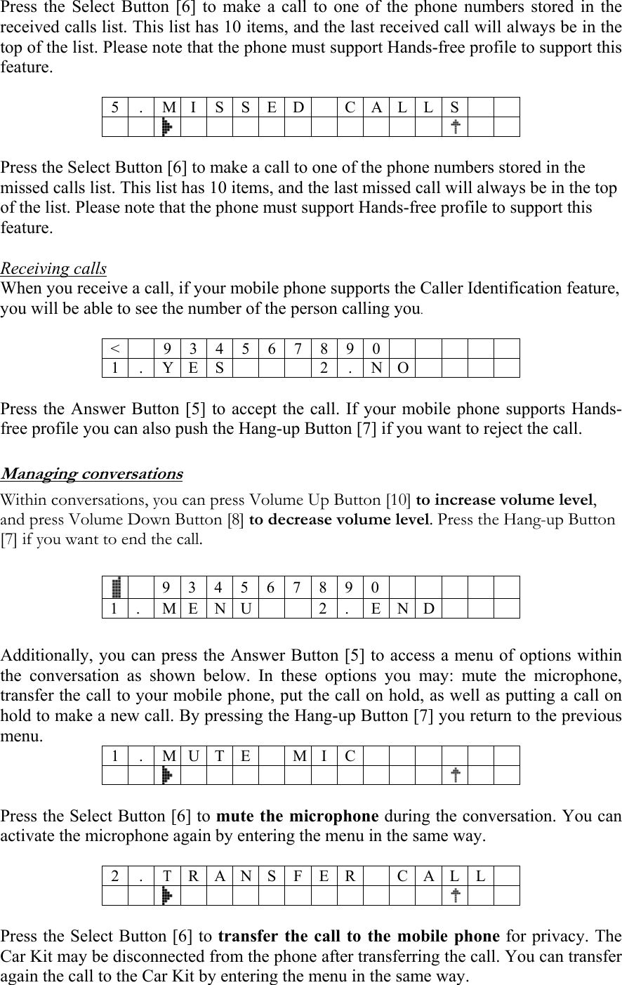 Press the Select Button [6] to make a call to one of the phone numbers stored in the received calls list. This list has 10 items, and the last received call will always be in the top of the list. Please note that the phone must support Hands-free profile to support this feature.  5 . M I S SED CALLS          Press the Select Button [6] to make a call to one of the phone numbers stored in the missed calls list. This list has 10 items, and the last missed call will always be in the top of the list. Please note that the phone must support Hands-free profile to support this feature.  Receiving calls When you receive a call, if your mobile phone supports the Caller Identification feature, you will be able to see the number of the person calling you.  < 9 3 4 5 6 7 8 9 0  1 . Y E S  2 . N O   Press the Answer Button [5] to accept the call. If your mobile phone supports Hands-free profile you can also push the Hang-up Button [7] if you want to reject the call.  Managing conversations Within conversations, you can press Volume Up Button [10] to increase volume level, and press Volume Down Button [8] to decrease volume level. Press the Hang-up Button [7] if you want to end the call.   9 3 4 5 6 7 8 9 0          1 . M E N U  2 . END    Additionally, you can press the Answer Button [5] to access a menu of options within the conversation as shown below. In these options you may: mute the microphone, transfer the call to your mobile phone, put the call on hold, as well as putting a call on hold to make a new call. By pressing the Hang-up Button [7] you return to the previous menu.  1 . M U T E M I C         Press the Select Button [6] to mute the microphone during the conversation. You can activate the microphone again by entering the menu in the same way.  2 .T R A N S F E R C A L L         Press the Select Button [6] to transfer the call to the mobile phone for privacy. The Car Kit may be disconnected from the phone after transferring the call. You can transfer again the call to the Car Kit by entering the menu in the same way.  