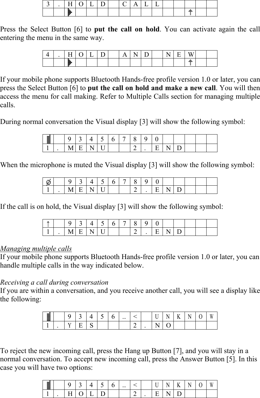 3 . H O L D C A L L         Press the Select Button [6] to put the call on hold. You can activate again the call entering the menu in the same way.  4 . H O L D  AND  NE W                     If your mobile phone supports Bluetooth Hands-free profile version 1.0 or later, you can press the Select Button [6] to put the call on hold and make a new call. You will then access the menu for call making. Refer to Multiple Calls section for managing multiple calls.   During normal conversation the Visual display [3] will show the following symbol:   9 3 4 5 6 7 8 9 0          1 . M E N U  2 . END    When the microphone is muted the Visual display [3] will show the following symbol:   9 3 4 5 6 7 8 9 0  1 . M E N U 2 . E N D   If the call is on hold, the Visual display [3] will show the following symbol:  &uarr; 9 3 4 5 6 7 8 9 0  1 . M E N U 2 . E N D   Managing multiple calls If your mobile phone supports Bluetooth Hands-free profile version 1.0 or later, you can handle multiple calls in the way indicated below.  Receiving a call during conversation If you are within a conversation, and you receive another call, you will see a display like the following:    9 3 4 5 6...< U N K N OW 1 . Y E S    2 . N O       To reject the new incoming call, press the Hang up Button [7], and you will stay in a normal conversation. To accept new incoming call, press the Answer Button [5]. In this case you will have two options:    9 3 4 5 6...< U N K N OW 1 . H O L D   2 . E N D       