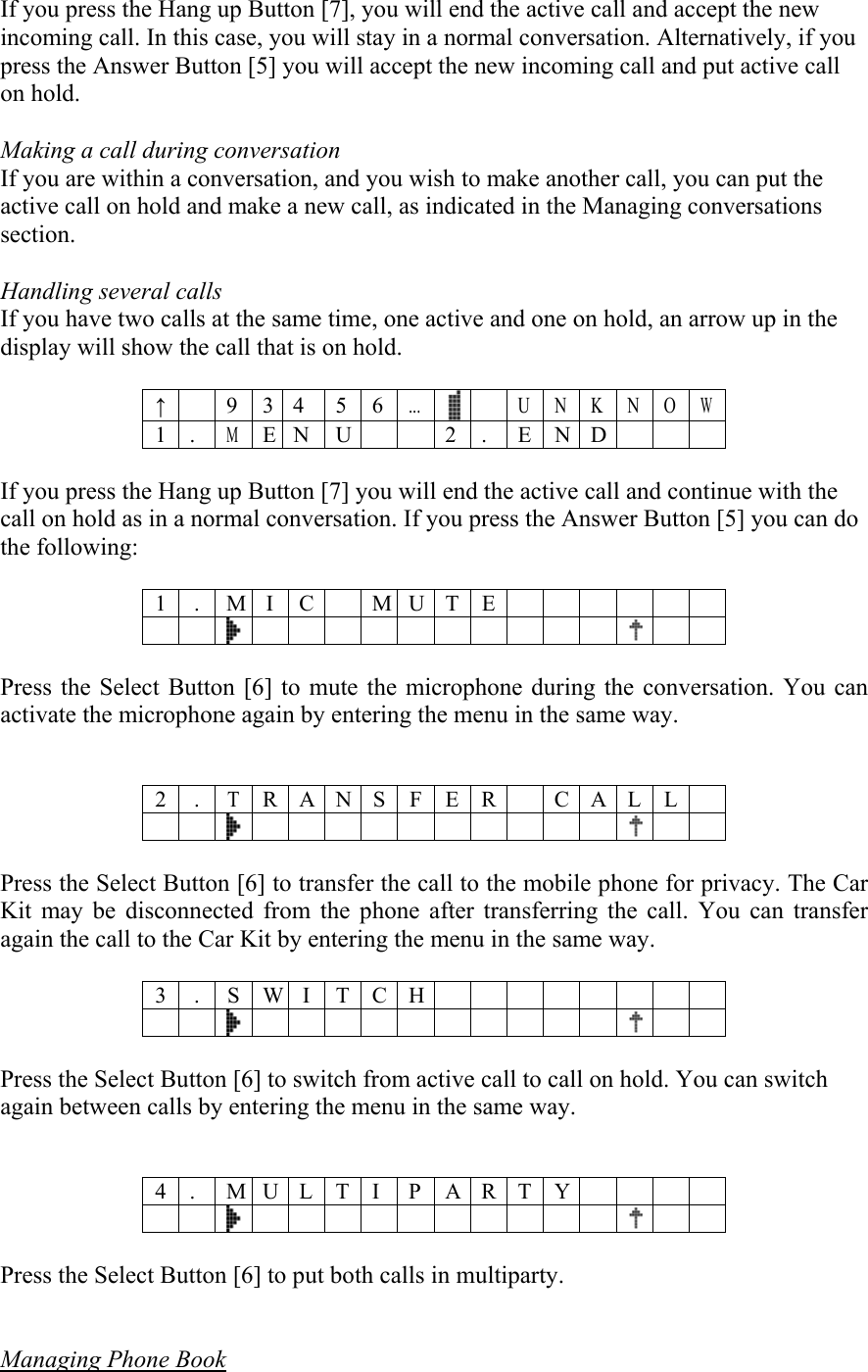 If you press the Hang up Button [7], you will end the active call and accept the new incoming call. In this case, you will stay in a normal conversation. Alternatively, if you press the Answer Button [5] you will accept the new incoming call and put active call on hold.  Making a call during conversation If you are within a conversation, and you wish to make another call, you can put the active call on hold and make a new call, as indicated in the Managing conversations section.   Handling several calls If you have two calls at the same time, one active and one on hold, an arrow up in the display will show the call that is on hold.  &uarr;   9 3 4  5 6... U N K N OW 1 . M E N U  2 . END    If you press the Hang up Button [7] you will end the active call and continue with the call on hold as in a normal conversation. If you press the Answer Button [5] you can do the following:   1 . M I C  M U T E         Press the Select Button [6] to mute the microphone during the conversation. You can activate the microphone again by entering the menu in the same way.   2 .T R A N S F E R C A L L         Press the Select Button [6] to transfer the call to the mobile phone for privacy. The Car Kit may be disconnected from the phone after transferring the call. You can transfer again the call to the Car Kit by entering the menu in the same way.  3 . S W I T C H         Press the Select Button [6] to switch from active call to call on hold. You can switch again between calls by entering the menu in the same way.   4 .  M U L T I P A R T Y                          Press the Select Button [6] to put both calls in multiparty.    Managing Phone Book  