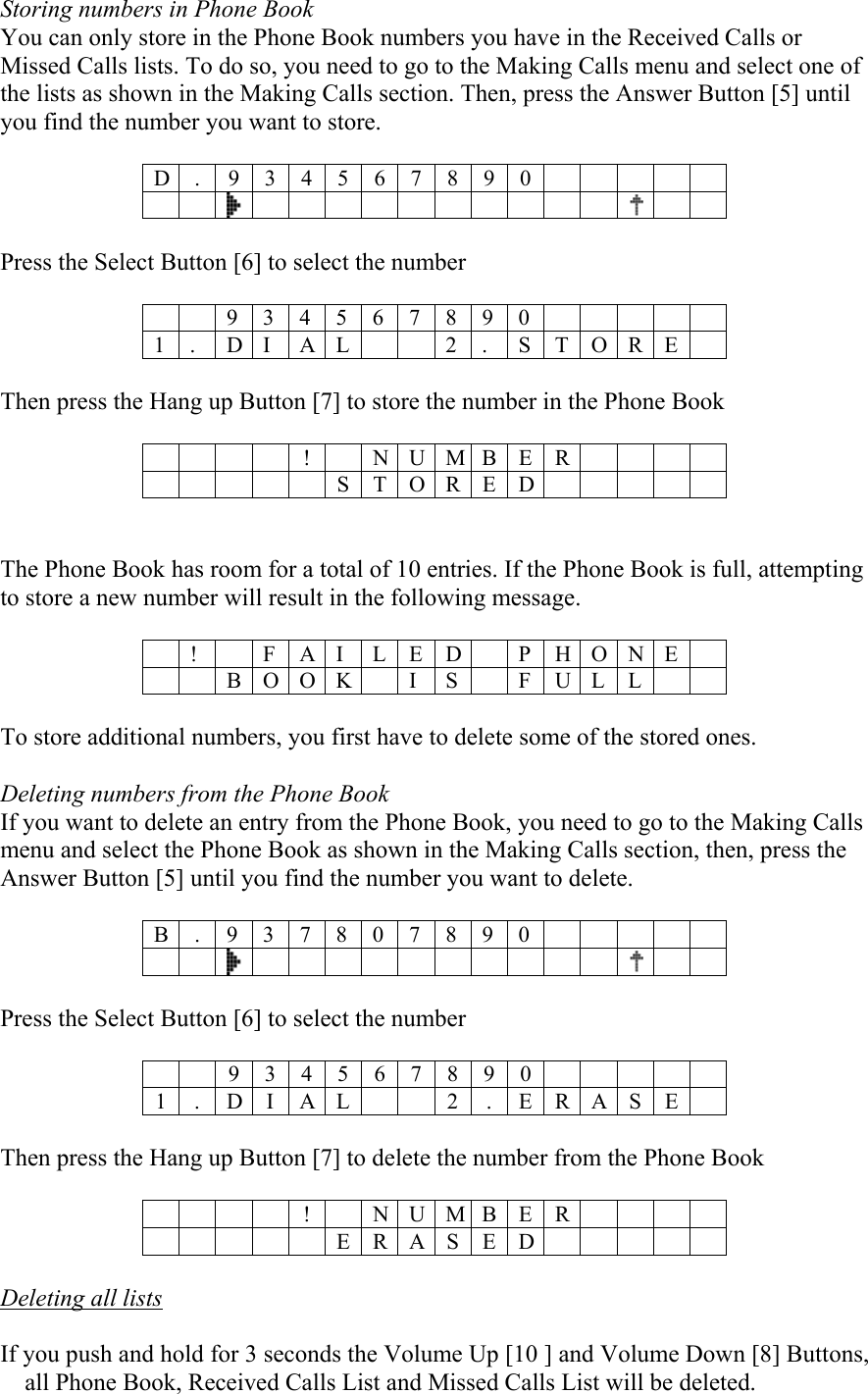 Storing numbers in Phone Book You can only store in the Phone Book numbers you have in the Received Calls or Missed Calls lists. To do so, you need to go to the Making Calls menu and select one of the lists as shown in the Making Calls section. Then, press the Answer Button [5] until you find the number you want to store.  D . 9 3 4 5 6 7 8 9 0         Press the Select Button [6] to select the number   9 3 4 5 6 7 8 9 0      1 .  D I  A L     2 .  S T O R E   Then press the Hang up Button [7] to store the number in the Phone Book     ! N U M B E R      STORED    The Phone Book has room for a total of 10 entries. If the Phone Book is full, attempting to store a new number will result in the following message.   !  F A ILED  PHONE   B O O K  I S  F U L L    To store additional numbers, you first have to delete some of the stored ones.  Deleting numbers from the Phone Book If you want to delete an entry from the Phone Book, you need to go to the Making Calls menu and select the Phone Book as shown in the Making Calls section, then, press the Answer Button [5] until you find the number you want to delete.  B . 9 3 7 8 0 7 8 9 0                            Press the Select Button [6] to select the number   9 3 4 5 6 7 8 9 0  1 . D I A L 2 . E R A S E   Then press the Hang up Button [7] to delete the number from the Phone Book     ! N U M B E R      ERASED   Deleting all lists  If you push and hold for 3 seconds the Volume Up [10 ] and Volume Down [8] Buttons, all Phone Book, Received Calls List and Missed Calls List will be deleted.  