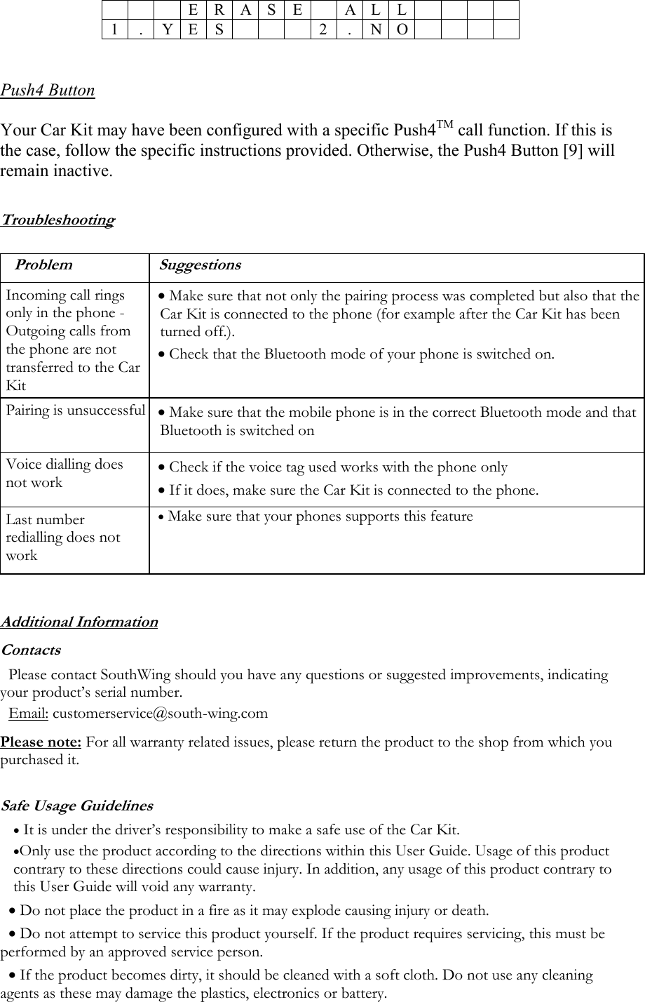   E R A S E A L L  1 . Y E S  2 . N O    Push4 Button  Your Car Kit may have been configured with a specific Push4TM call function. If this is the case, follow the specific instructions provided. Otherwise, the Push4 Button [9] will remain inactive.  Troubleshooting  Problem Suggestions Incoming call rings only in the phone - Outgoing calls from the phone are not transferred to the Car Kit  &bull; Make sure that not only the pairing process was completed but also that the Car Kit is connected to the phone (for example after the Car Kit has been turned off.).  &bull; Check that the Bluetooth mode of your phone is switched on. Pairing is unsuccessful &bull; Make sure that the mobile phone is in the correct Bluetooth mode and that Bluetooth is switched on Voice dialling does not work &bull; Check if the voice tag used works with the phone only &bull; If it does, make sure the Car Kit is connected to the phone. Last number redialling does not work &bull; Make sure that your phones supports this feature  Additional Information Contacts Please contact SouthWing should you have any questions or suggested improvements, indicating your product&rsquo;s serial number. Email: customerservice@south-wing.com Please note: For all warranty related issues, please return the product to the shop from which you purchased it. Safe Usage Guidelines &bull; It is under the driver&rsquo;s responsibility to make a safe use of the Car Kit.  &bull;Only use the product according to the directions within this User Guide. Usage of this product contrary to these directions could cause injury. In addition, any usage of this product contrary to this User Guide will void any warranty. &bull; Do not place the product in a fire as it may explode causing injury or death. &bull; Do not attempt to service this product yourself. If the product requires servicing, this must be performed by an approved service person.  &bull; If the product becomes dirty, it should be cleaned with a soft cloth. Do not use any cleaning agents as these may damage the plastics, electronics or battery. 