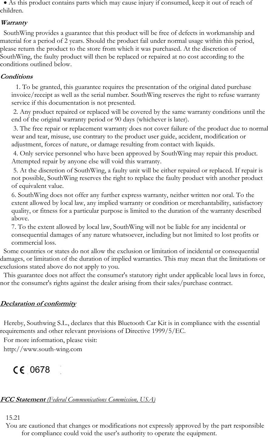 &bull; As this product contains parts which may cause injury if consumed, keep it out of reach of children. Warranty SouthWing provides a guarantee that this product will be free of defects in workmanship and material for a period of 2 years. Should the product fail under normal usage within this period, please return the product to the store from which it was purchased. At the discretion of SouthWing, the faulty product will then be replaced or repaired at no cost according to the conditions outlined below. Conditions 1. To be granted, this guarantee requires the presentation of the original dated purchase invoice/receipt as well as the serial number. SouthWing reserves the right to refuse warranty service if this documentation is not presented.  2. Any product repaired or replaced will be covered by the same warranty conditions until the end of the original warranty period or 90 days (whichever is later). 3. The free repair or replacement warranty does not cover failure of the product due to normal wear and tear, misuse, use contrary to the product user guide, accident, modification or adjustment, forces of nature, or damage resulting from contact with liquids. 4. Only service personnel who have been approved by SouthWing may repair this product. Attempted repair by anyone else will void this warranty. 5. At the discretion of SouthWing, a faulty unit will be either repaired or replaced. If repair is not possible, SouthWing reserves the right to replace the faulty product with another product of equivalent value. 6. SouthWing does not offer any further express warranty, neither written nor oral. To the extent allowed by local law, any implied warranty or condition or merchantability, satisfactory quality, or fitness for a particular purpose is limited to the duration of the warranty described above. 7. To the extent allowed by local law, SouthWing will not be liable for any incidental or consequential damages of any nature whatsoever, including but not limited to lost profits or commercial loss. Some countries or states do not allow the exclusion or limitation of incidental or consequential damages, or limitation of the duration of implied warranties. This may mean that the limitations or exclusions stated above do not apply to you. This guarantee does not affect the consumer's statutory right under applicable local laws in force, nor the consumer's rights against the dealer arising from their sales/purchase contract.  Declaration of conformity  Hereby, Southwing S.L., declares that this Bluetooth Car Kit is in compliance with the essential requirements and other relevant provisions of Directive 1999/5/EC. For more information, please visit:  http://www.south-wing.com      0678    FCC Statement (Federal Communications Commission, USA)  15.21 You are cautioned that changes or modifications not expressly approved by the part responsible for compliance could void the user&rsquo;s authority to operate the equipment. 