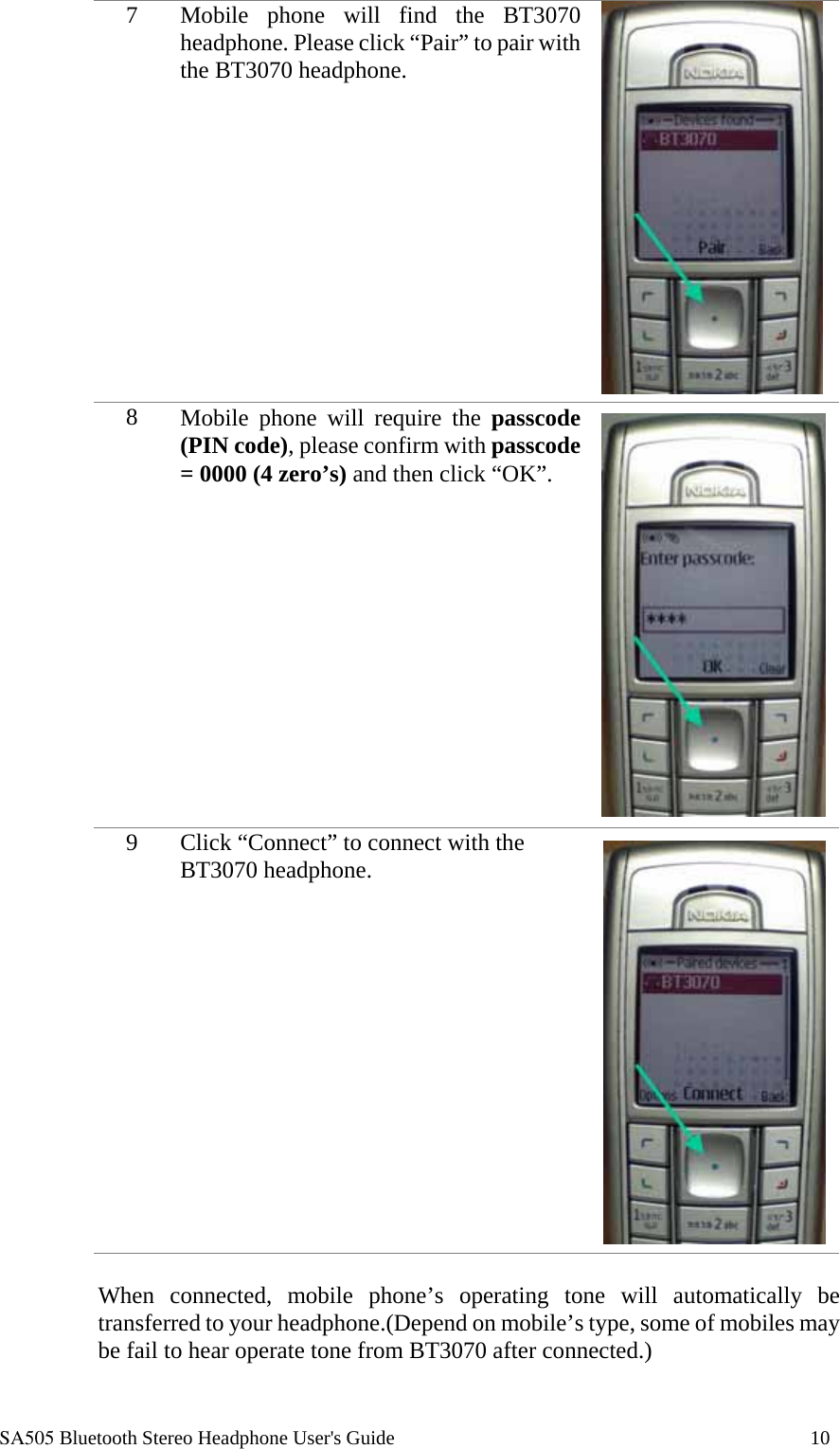  SA505 Bluetooth Stereo Headphone User's Guide                                                                                    10 7  Mobile phone will find the BT3070 headphone. Please click &ldquo;Pair&rdquo; to pair with the BT3070 headphone.  8  Mobile phone will require the passcode (PIN code), please confirm with passcode = 0000 (4 zero&rsquo;s) and then click &ldquo;OK&rdquo;.   9  Click &ldquo;Connect&rdquo; to connect with the BT3070 headphone.    When connected, mobile phone&rsquo;s operating tone will automatically be transferred to your headphone.(Depend on mobile&rsquo;s type, some of mobiles may be fail to hear operate tone from BT3070 after connected.)  
