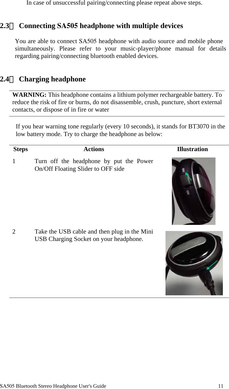 SA505 Bluetooth Stereo Headphone User's Guide                                                                                    11 In case of unsuccessful pairing/connecting please repeat above steps.    2.3、 Connecting SA505 headphone with multiple devices  You are able to connect SA505 headphone with audio source and mobile phone simultaneously. Please refer to your music-player/phone manual for details regarding pairing/connecting bluetooth enabled devices.    2.4、 Charging headphone  WARNING: This headphone contains a lithium polymer rechargeable battery. To reduce the risk of fire or burns, do not disassemble, crush, puncture, short external contacts, or dispose of in fire or water  If you hear warning tone regularly (every 10 seconds), it stands for BT3070 in the low battery mode. Try to charge the headphone as below:  Steps Actions  Illustration 1  Turn off the headphone by put the Power On/Off Floating Slider to OFF side   2  Take the USB cable and then plug in the Mini USB Charging Socket on your headphone.   