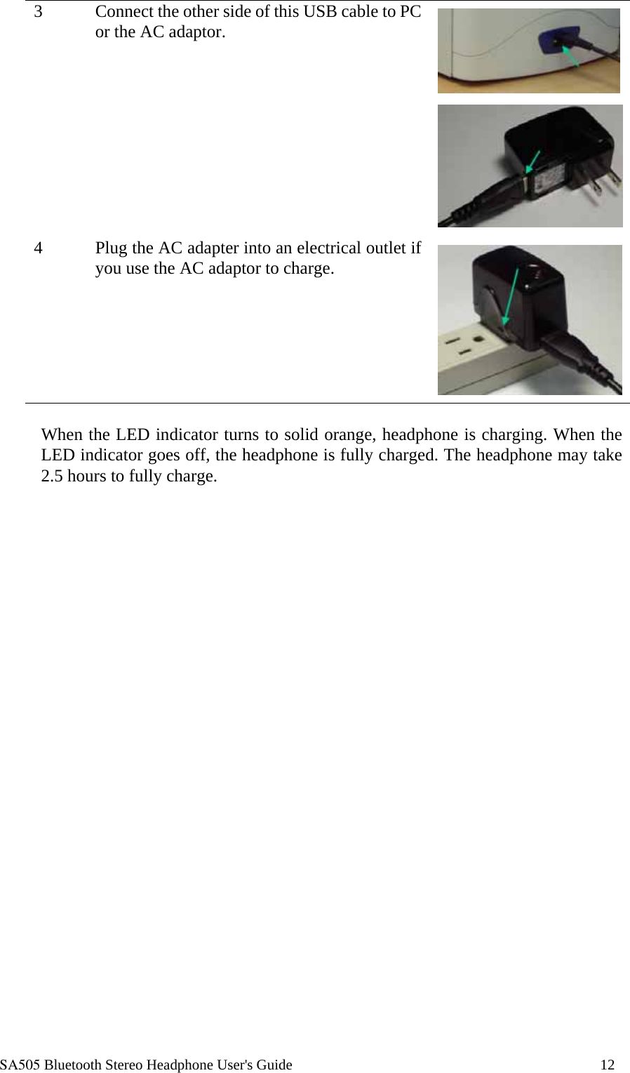  SA505 Bluetooth Stereo Headphone User's Guide                                                                                    12 3  Connect the other side of this USB cable to PC or the AC adaptor.    4  Plug the AC adapter into an electrical outlet if you use the AC adaptor to charge.    When the LED indicator turns to solid orange, headphone is charging. When the LED indicator goes off, the headphone is fully charged. The headphone may take 2.5 hours to fully charge. 