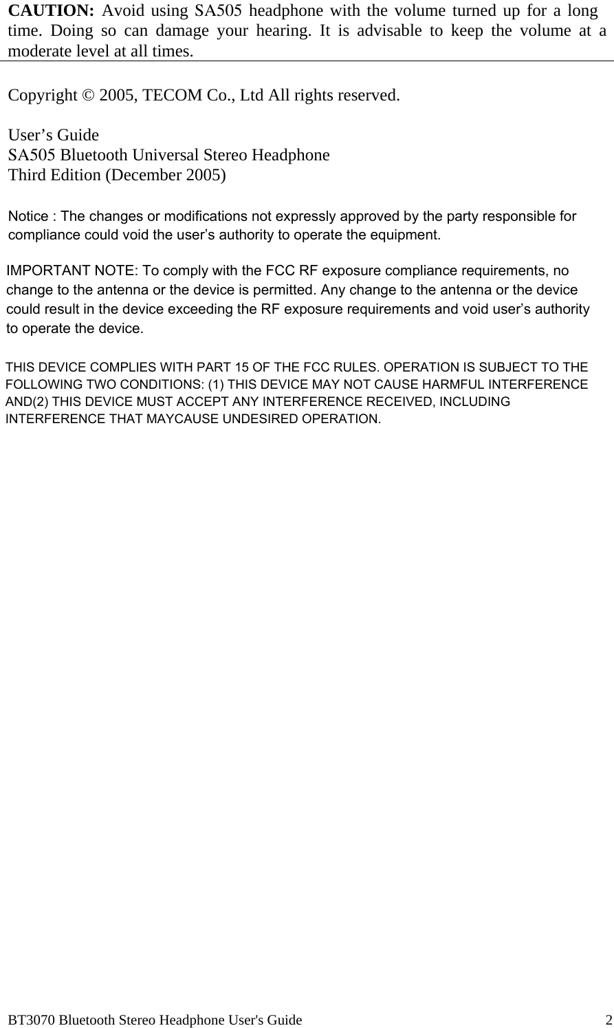  BT3070 Bluetooth Stereo Headphone User's Guide                                                                                    2  CAUTION: Avoid using SA505 headphone with the volume turned up for a long time. Doing so can damage your hearing. It is advisable to keep the volume at a moderate level at all times.  Copyright &copy; 2005, TECOM Co., Ltd All rights reserved.  User&rsquo;s Guide SA505 Bluetooth Universal Stereo Headphone Third Edition (December 2005)   Notice : The changes or modifications not expressly approved by the party responsible for compliance could void the user&rsquo;s authority to operate the equipment.IMPORTANT NOTE: To comply with the FCC RF exposure compliance requirements, no change to the antenna or the device is permitted. Any change to the antenna or the device could result in the device exceeding the RF exposure requirements and void user&rsquo;s authority to operate the device.THIS DEVICE COMPLIES WITH PART 15 OF THE FCC RULES. OPERATION IS SUBJECT TO THEFOLLOWING TWO CONDITIONS: (1) THIS DEVICE MAY NOT CAUSE HARMFUL INTERFERENCE AND(2) THIS DEVICE MUST ACCEPT ANY INTERFERENCE RECEIVED, INCLUDING INTERFERENCE THAT MAYCAUSE UNDESIRED OPERATION.