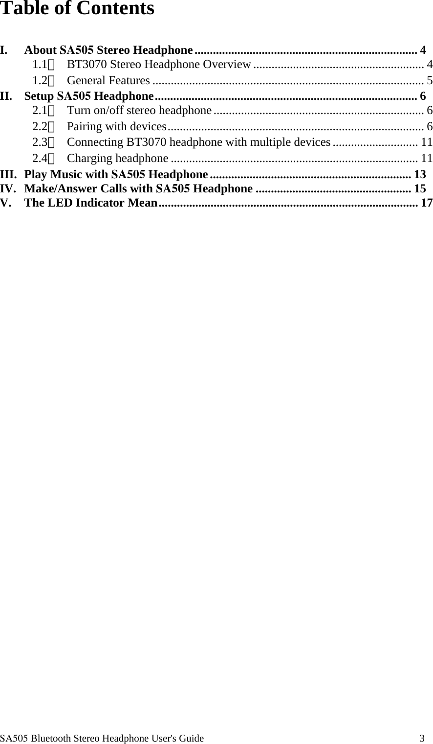  SA505 Bluetooth Stereo Headphone User's Guide                                                                                    3 Table of Contents  I. About SA505 Stereo Headphone......................................................................... 4 1.1、  BT3070 Stereo Headphone Overview ........................................................ 4 1.2、 General Features ......................................................................................... 5 II. Setup SA505 Headphone...................................................................................... 6 2.1、  Turn on/off stereo headphone..................................................................... 6 2.2、  Pairing with devices.................................................................................... 6 2.3、  Connecting BT3070 headphone with multiple devices............................ 11 2.4、 Charging headphone ................................................................................. 11 III. Play Music with SA505 Headphone.................................................................. 13 IV. Make/Answer Calls with SA505 Headphone ................................................... 15 V. The LED Indicator Mean..................................................................................... 17                                      