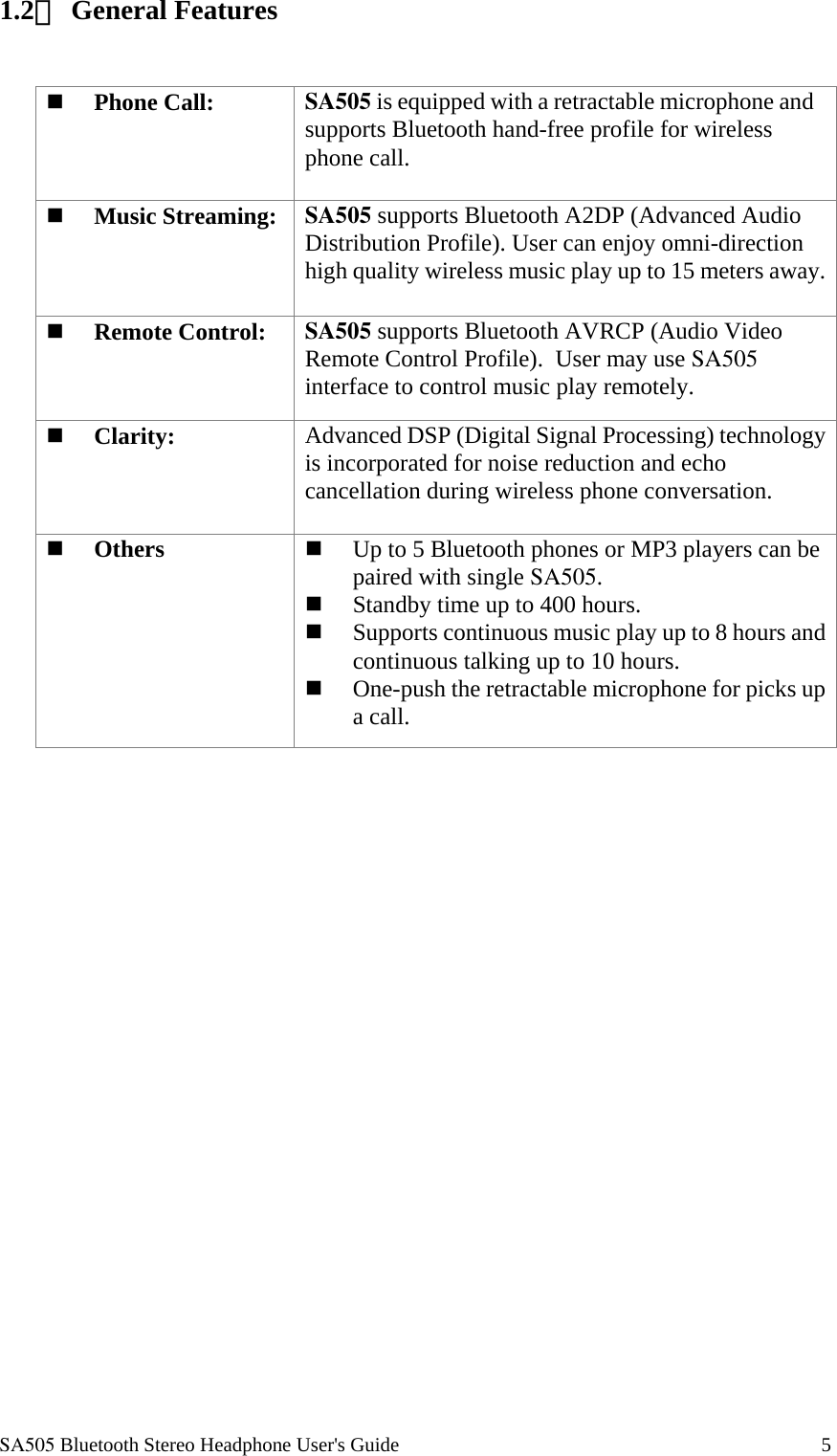  SA505 Bluetooth Stereo Headphone User's Guide                                                                                    5 1.2、 General Features     Phone Call: SA505 is equipped with a retractable microphone and supports Bluetooth hand-free profile for wireless phone call.   Music Streaming: SA505 supports Bluetooth A2DP (Advanced Audio Distribution Profile). User can enjoy omni-direction high quality wireless music play up to 15 meters away.  Remote Control: SA505 supports Bluetooth AVRCP (Audio Video Remote Control Profile).  User may use SA505 interface to control music play remotely.   Clarity:  Advanced DSP (Digital Signal Processing) technology is incorporated for noise reduction and echo cancellation during wireless phone conversation.     Others    Up to 5 Bluetooth phones or MP3 players can be paired with single SA505.   Standby time up to 400 hours.   Supports continuous music play up to 8 hours and continuous talking up to 10 hours.   One-push the retractable microphone for picks up a call.  