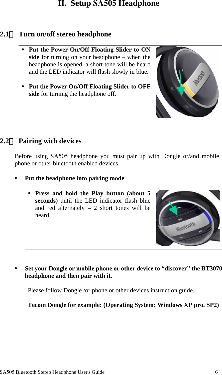  SA505 Bluetooth Stereo Headphone User's Guide                                                                                    6  II. Setup SA505 Headphone    2.1、 Turn on/off stereo headphone    Put the Power On/Off Floating Slider to ON side for turning on your headphone &ndash; when the headphone is opened, a short tone will be heard and the LED indicator will flash slowly in blue.   Put the Power On/Off Floating Slider to OFF side for turning the headphone off.      2.2、 Pairing with devices  Before using SA505 headphone you must pair up with Dongle or/and mobile phone or other bluetooth enabled devices.    Put the headphone into pairing mode   Press and hold the Play button (about 5 seconds) until the LED indicator flash blue and red alternately &ndash; 2 short tones will be heard.       Set your Dongle or mobile phone or other device to &ldquo;discover&rdquo; the BT3070 headphone and then pair with it.   Please follow Dongle /or phone or other devices instruction guide.   Tecom Dongle for example: (Operating System: Windows XP pro. SP2)  