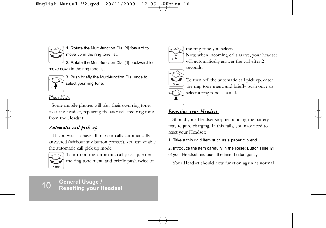 10 General Usage /Resetting your Headset1. Rotate the Multi-function Dial [1] forward tomove up in the ring tone list.2. Rotate the Multi-function Dial [1] backward tomove down in the ring tone list.3. Push briefly the Multi-function Dial once toselect your ring tone.Please Note:- Some mobile phones will play their own ring tonesover the headset, replacing the user selected ring tonefrom the Headset.Automati c  call  pick  upIf you wish to have all of your calls automaticallyanswered (without any button presses), you can enablethe automatic call pick up mode.To turn on the automatic call pick up, enterthe ring tone menu and briefly push twice onthe ring tone you select.Now, when incoming calls arrive, your headsetwill automatically answer the call after 2seconds.To turn off the automatic call pick up, enterthe ring tone menu and briefly push once toselect a ring tone as usual.Resett ing  your  Headset  Should your Headset stop responding the batterymay require charging. If this fails, you may need toreset your Headset:1. Take a thin rigid item such as a paper clip end.2. Introduce the item carefully in the Reset Button Hole [7]of your Headset and push the inner button gently. Your Headset should now function again as normal.15 sec.25 sec.1English Manual V2.qxd  20/11/2003  12:39  P&AElig;gina 10