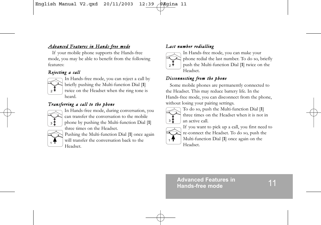11Advanced Features in Hands-free modeAdvanced  Featu res  in  Hands-ffree  modeIf your mobile phone supports the Hands-freemode, you may be able to benefit from the followingfeatures:Reject ing  a  callIn Hands-free mode, you can reject a call bybriefly pushing the Multi-function Dial [1]twice on the Headset when the ring tone isheard.Trans ferring  a  call  to  the  phoneIn Hands-free mode, during conversation, youcan transfer the conversation to the mobilephone by pushing the Multi-function Dial [1]three times on the Headset.Pushing the Multi-function Dial [1] once againwill transfer the conversation back to theHeadset.Last  number  rediallingIn Hands-free mode, you can make yourphone redial the last number. To do so, brieflypush the Multi-function Dial [1] twice on theHeadset.Disconnecting  from  the  phoneSome mobile phones are permanently connected tothe Headset. This may reduce battery life. In theHands-free mode, you can disconnect from the phone,without losing your pairing settings.To do so, push the Multi-function Dial [1]three times on the Headset when it is not inan active call.If you want to pick up a call, you first need tore-connect the Headset. To do so, push theMulti-function Dial [1] once again on theHeadset.321231English Manual V2.qxd  20/11/2003  12:39  P&AElig;gina 11