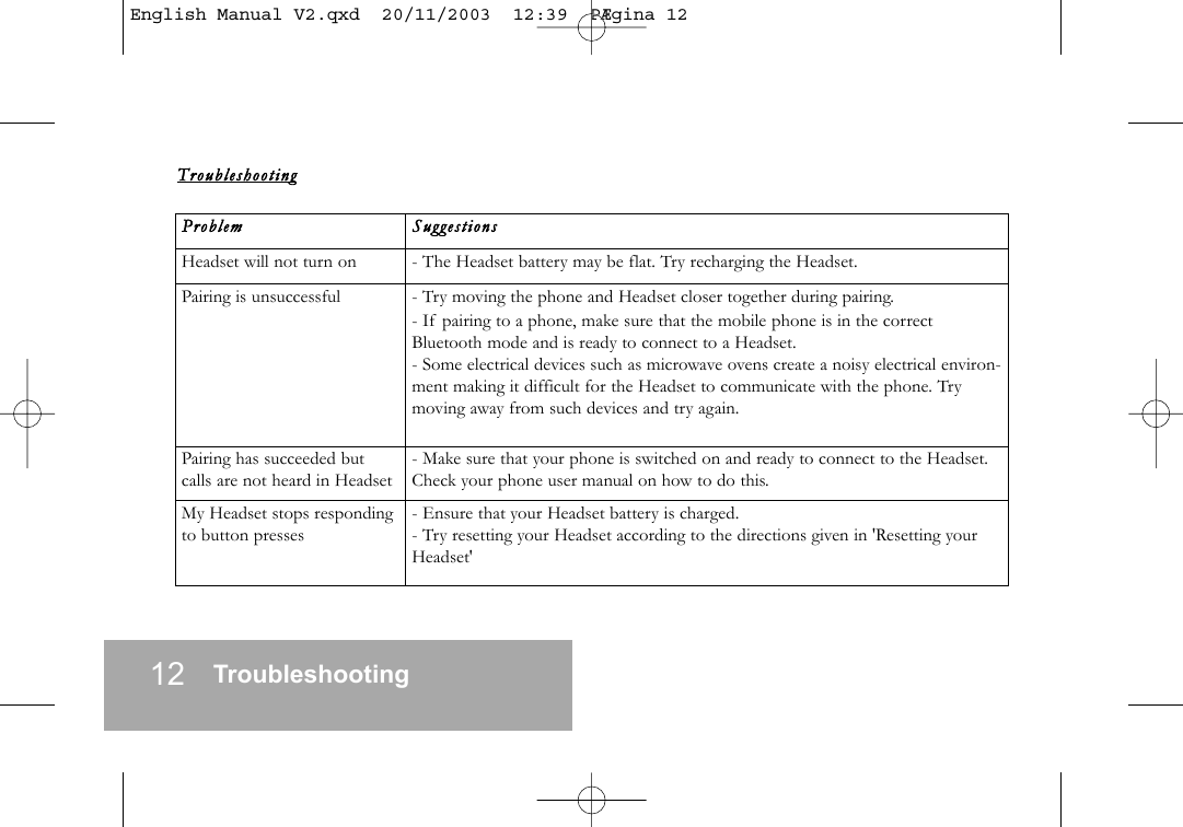 12 TroubleshootingTroubl eshooti ngProblem    SuggestionsHeadset will not turn on - The Headset battery may be flat. Try recharging the Headset.Pairing is unsuccessful   - Try moving the phone and Headset closer together during pairing.- If pairing to a phone, make sure that the mobile phone is in the correctBluetooth mode and is ready to connect to a Headset.- Some electrical devices such as microwave ovens create a noisy electrical environ-ment making it difficult for the Headset to communicate with the phone. Trymoving away from such devices and try again.Pairing has succeeded butcalls are not heard in Headset- Make sure that your phone is switched on and ready to connect to the Headset.Check your phone user manual on how to do this.My Headset stops respondingto button presses - Ensure that your Headset battery is charged.- Try resetting your Headset according to the directions given in 'Resetting yourHeadset'English Manual V2.qxd  20/11/2003  12:39  P&AElig;gina 12
