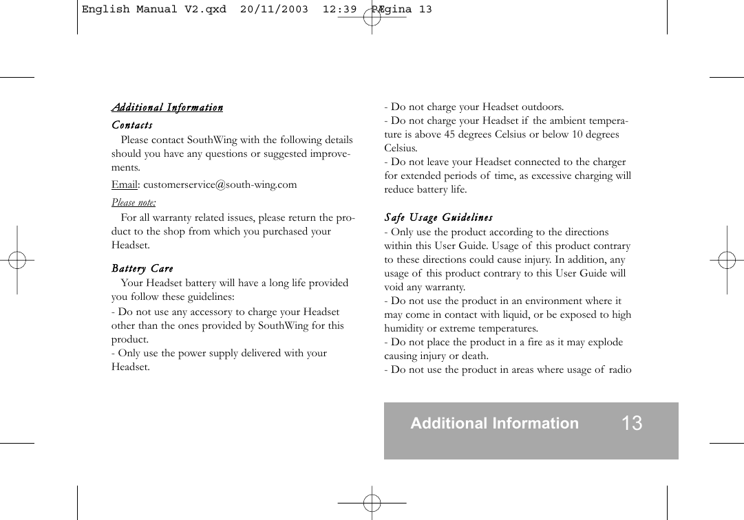 Addition al  InformationContactsPlease contact SouthWing with the following detailsshould you have any questions or suggested improve-ments.Email: customerservice@south-wing.comPlease note:For all warranty related issues, please return the pro-duct to the shop from which you purchased yourHeadset.Battery   CareYour Headset battery will have a long life providedyou follow these guidelines:- Do not use any accessory to charge your Headsetother than the ones provided by SouthWing for thisproduct.- Only use the power supply delivered with yourHeadset.- Do not charge your Headset outdoors.- Do not charge your Headset if the ambient tempera-ture is above 45 degrees Celsius or below 10 degreesCelsius.- Do not leave your Headset connected to the chargerfor extended periods of time, as excessive charging willreduce battery life.Safe  Usage  Guidelines- Only use the product according to the directionswithin this User Guide. Usage of this product contraryto these directions could cause injury. In addition, anyusage of this product contrary to this User Guide willvoid any warranty.- Do not use the product in an environment where itmay come in contact with liquid, or be exposed to highhumidity or extreme temperatures.- Do not place the product in a fire as it may explodecausing injury or death.- Do not use the product in areas where usage of radioAdditional Information 13English Manual V2.qxd  20/11/2003  12:39  P&AElig;gina 13