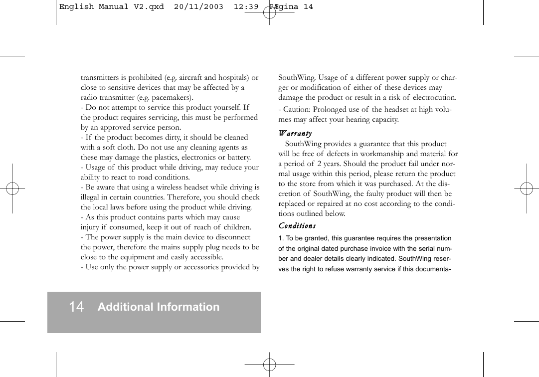 14 Additional Informationtransmitters is prohibited (e.g. aircraft and hospitals) orclose to sensitive devices that may be affected by aradio transmitter (e.g. pacemakers).- Do not attempt to service this product yourself. Ifthe product requires servicing, this must be performedby an approved service person.- If the product becomes dirty, it should be cleanedwith a soft cloth. Do not use any cleaning agents asthese may damage the plastics, electronics or battery.- Usage of this product while driving, may reduce yourability to react to road conditions.- Be aware that using a wireless headset while driving isillegal in certain countries. Therefore, you should checkthe local laws before using the product while driving.- As this product contains parts which may causeinjury if consumed, keep it out of reach of children.- The power supply is the main device to disconnectthe power, therefore the mains supply plug needs to beclose to the equipment and easily accessible.- Use only the power supply or accessories provided bySouthWing. Usage of a different power supply or char-ger or modification of either of these devices maydamage the product or result in a risk of electrocution.- Caution: Prolonged use of the headset at high volu-mes may affect your hearing capacity.WarrantySouthWing provides a guarantee that this productwill be free of defects in workmanship and material fora period of 2 years. Should the product fail under nor-mal usage within this period, please return the productto the store from which it was purchased. At the dis-cretion of SouthWing, the faulty product will then bereplaced or repaired at no cost according to the condi-tions outlined below.Conditions1. To be granted, this guarantee requires the presentationof the original dated purchase invoice with the serial num-ber and dealer details clearly indicated. SouthWing reser-ves the right to refuse warranty service if this documenta-English Manual V2.qxd  20/11/2003  12:39  P&AElig;gina 14