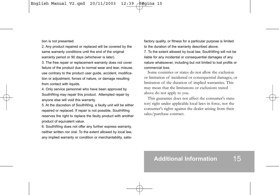 tion is not presented.2. Any product repaired or replaced will be covered by thesame warranty conditions until the end of the originalwarranty period or 90 days (whichever is later).3. The free repair or replacement warranty does not coverfailure of the product due to normal wear and tear, misuse,use contrary to the product user guide, accident, modifica-tion or adjustment, forces of nature, or damage resultingfrom contact with liquids.4. Only service personnel who have been approved bySouthWing may repair this product.  Attempted repair byanyone else will void this warranty.5. At the discretion of SouthWing, a faulty unit will be eitherrepaired or replaced. If repair is not possible, SouthWingreserves the right to replace the faulty product with anotherproduct of equivalent value.6. SouthWing does not offer any further express warranty,neither written nor oral. To the extent allowed by local law,any implied warranty or condition or merchantability, satis-factory quality, or fitness for a particular purpose is limitedto the duration of the warranty described above.7. To the extent allowed by local law, SouthWing will not beliable for any incidental or consequential damages of anynature whatsoever, including but not limited to lost profits orcommercial loss.Some countries or states do not allow the exclusionor limitation of incidental or consequential damages, orlimitation of the duration of implied warranties. Thismay mean that the limitations or exclusions statedabove do not apply to you.This guarantee does not affect the consumer's statu-tory right under applicable local laws in force, nor theconsumer's rights against the dealer arising from theirsales/purchase contract.Additional Information 15English Manual V2.qxd  20/11/2003  12:39  P&AElig;gina 15