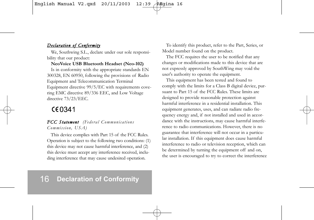 16 Declaration of ConformityDeclaration   of  ConformityWe, Southwing S.L., declare under our sole responsi-bility that our product:NeoVoice USB Bluetooth Headset (Neo-102)Is in conformity with the appropriate standards EN300328, EN 60950, following the provisions of RadioEquipment and Telecommunication TerminalEquipment directive 99/5/EC with requirements cove-ring EMC directive 89/336 EEC, and Low Voltagedirective 73/23/EEC.FCC  Statement    (Federal CommunicationsCommission, USA)This device complies with Part 15 of the FCC Rules.Operation is subject to the following two conditions: (1)this device may not cause harmful interference, and (2)this device must accept any interference received, inclu-ding interference that may cause undesired operation.To identify this product, refer to the Part, Series, orModel number found on the product.The FCC requires the user to be notified that anychanges or modifications made to this device that arenot expressly approved by SouthWing may void theuser's authority to operate the equipment.This equipment has been tested and found tocomply with the limits for a Class B digital device, pur-suant to Part 15 of the FCC Rules. These limits aredesigned to provide reasonable protection againstharmful interference in a residential installation. Thisequipment generates, uses, and can radiate radio fre-quency energy and, if not installed and used in accor-dance with the instructions, may cause harmful interfe-rence to radio communications. However, there is noguarantee that interference will not occur in a particu-lar installation. If this equipment does cause harmfulinterference to radio or television reception, which canbe determined by turning the equipment off and on,the user is encouraged to try to correct the interferenceEnglish Manual V2.qxd  20/11/2003  12:39  P&AElig;gina 16