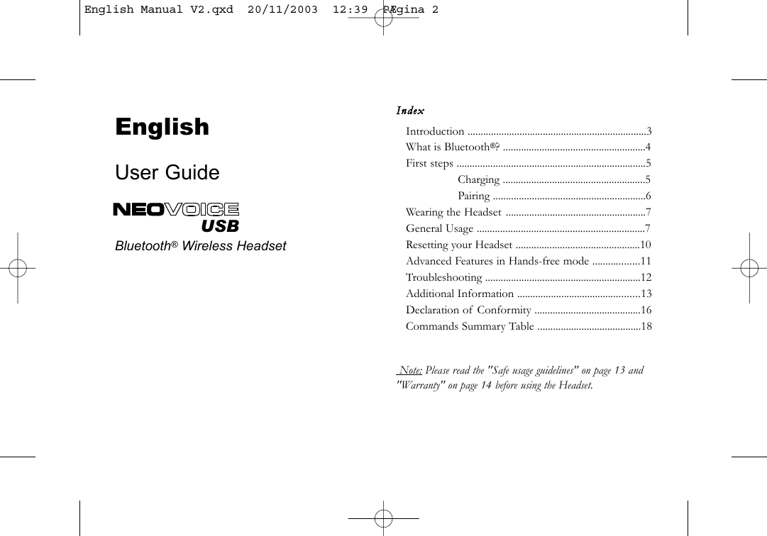 IndexIntroduction .....................................................................3What is Bluetooth&reg;? .......................................................4First steps .........................................................................5Charging .......................................................5Pairing ...........................................................6Wearing the Headset ......................................................7General Usage .................................................................7Resetting your Headset ................................................10Advanced Features in Hands-free mode ..................11Troubleshooting ............................................................12Additional Information ...............................................13Declaration of Conformity .........................................16Commands Summary Table ........................................18 Note: Please read the "Safe usage guidelines" on page 13 and"Warranty" on page 14 before using the Headset.EnglishUser GuideBluetooth&reg;Wireless HeadsetUSBEnglish Manual V2.qxd  20/11/2003  12:39  P&AElig;gina 2