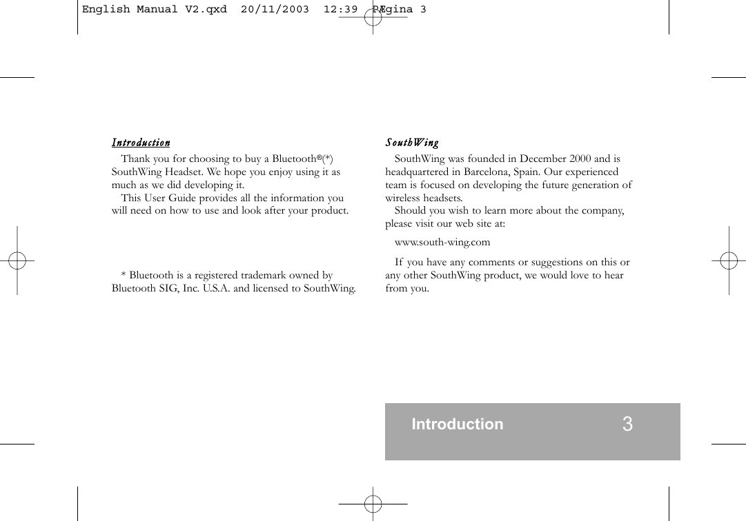 Introdu ctionThank you for choosing to buy a Bluetooth&reg;(*)SouthWing Headset. We hope you enjoy using it asmuch as we did developing it.This User Guide provides all the information youwill need on how to use and look after your product.* Bluetooth is a registered trademark owned byBluetooth SIG, Inc. U.S.A. and licensed to SouthWing.SouthWin g  SouthWing was founded in December 2000 and isheadquartered in Barcelona, Spain. Our experiencedteam is focused on developing the future generation ofwireless headsets.Should you wish to learn more about the company,please visit our web site at:www.south-wing.comIf you have any comments or suggestions on this orany other SouthWing product, we would love to hearfrom you.Introduction 3English Manual V2.qxd  20/11/2003  12:39  P&AElig;gina 3