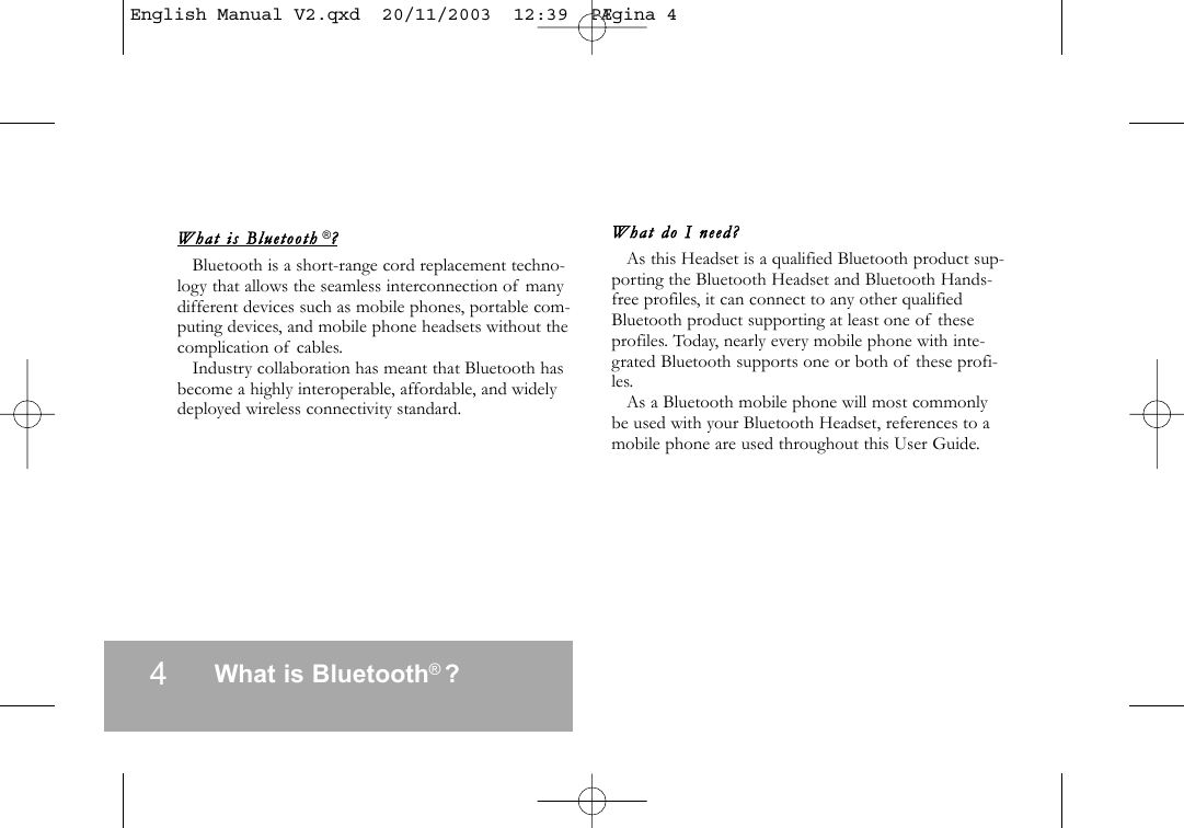 4What is Bluetooth  ?What  is  Blueto oth  ?Bluetooth is a short-range cord replacement techno-logy that allows the seamless interconnection of manydifferent devices such as mobile phones, portable com-puting devices, and mobile phone headsets without thecomplication of cables.Industry collaboration has meant that Bluetooth hasbecome a highly interoperable, affordable, and widelydeployed wireless connectivity standard.What  do  I  need?As this Headset is a qualified Bluetooth product sup-porting the Bluetooth Headset and Bluetooth Hands-free profiles, it can connect to any other qualifiedBluetooth product supporting at least one of theseprofiles. Today, nearly every mobile phone with inte-grated Bluetooth supports one or both of these profi-les.As a Bluetooth mobile phone will most commonlybe used with your Bluetooth Headset, references to amobile phone are used throughout this User Guide.&reg;&reg;English Manual V2.qxd  20/11/2003  12:39  P&AElig;gina 4