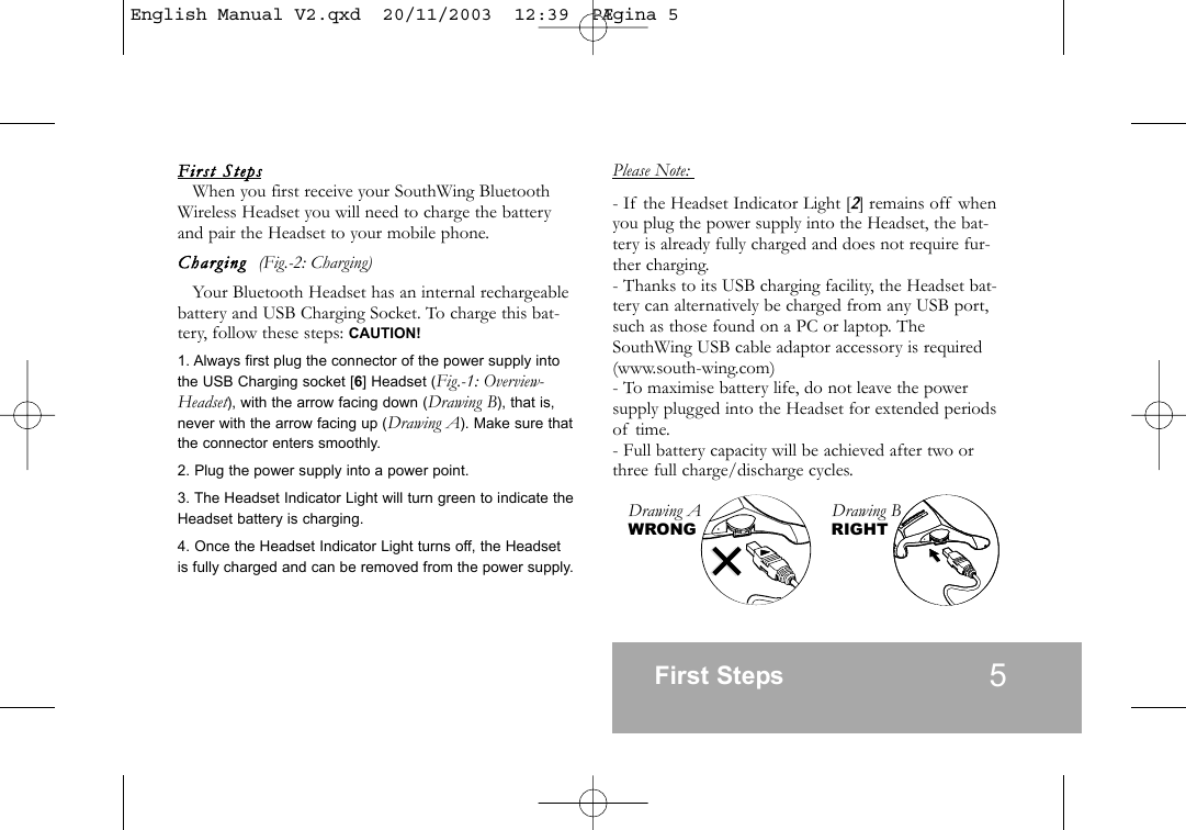 First  StepsWhen you first receive your SouthWing BluetoothWireless Headset you will need to charge the batteryand pair the Headset to your mobile phone.Charging  (Fig.-2: Charging)Your Bluetooth Headset has an internal rechargeablebattery and USB Charging Socket. To charge this bat-tery, follow these steps: CAUTION!1. Always first plug the connector of the power supply intothe USB Charging socket [6] Headset (Fig.-1: Overview-Headset), with the arrow facing down (Drawing B), that is,never with the arrow facing up (Drawing A). Make sure thatthe connector enters smoothly.2. Plug the power supply into a power point.3. The Headset Indicator Light will turn green to indicate theHeadset battery is charging.4. Once the Headset Indicator Light turns off, the Headsetis fully charged and can be removed from the power supply.Please Note: - If the Headset Indicator Light [2] remains off whenyou plug the power supply into the Headset, the bat-tery is already fully charged and does not require fur-ther charging.- Thanks to its USB charging facility, the Headset bat-tery can alternatively be charged from any USB port,such as those found on a PC or laptop. TheSouthWing USB cable adaptor accessory is required(www.south-wing.com)- To maximise battery life, do not leave the powersupply plugged into the Headset for extended periodsof time.- Full battery capacity will be achieved after two orthree full charge/discharge cycles.First Steps 5Drawing A                          Drawing BWRONG                       RIGHT        English Manual V2.qxd  20/11/2003  12:39  P&AElig;gina 5