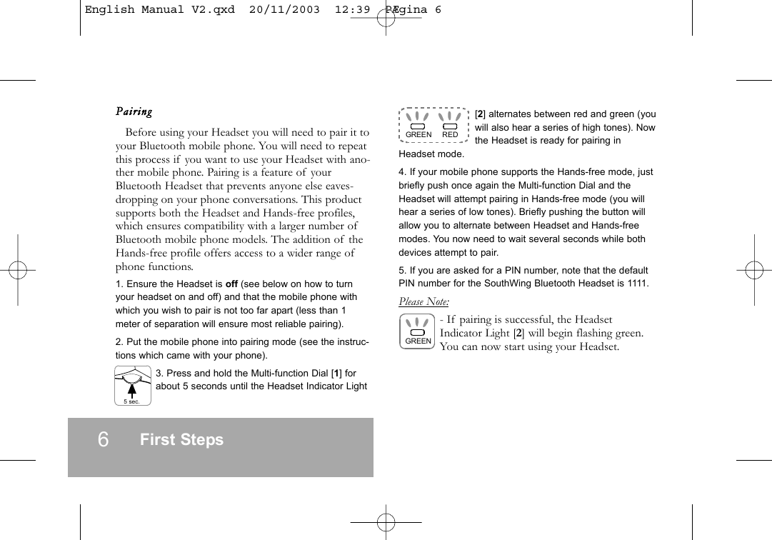 6First StepsPairingBefore using your Headset you will need to pair it toyour Bluetooth mobile phone. You will need to repeatthis process if you want to use your Headset with ano-ther mobile phone. Pairing is a feature of yourBluetooth Headset that prevents anyone else eaves-dropping on your phone conversations. This productsupports both the Headset and Hands-free profiles,which ensures compatibility with a larger number ofBluetooth mobile phone models. The addition of theHands-free profile offers access to a wider range ofphone functions.1. Ensure the Headset is off (see below on how to turnyour headset on and off) and that the mobile phone withwhich you wish to pair is not too far apart (less than 1meter of separation will ensure most reliable pairing).2. Put the mobile phone into pairing mode (see the instruc-tions which came with your phone).3. Press and hold the Multi-function Dial [1] forabout 5 seconds until the Headset Indicator Light[2] alternates between red and green (youwill also hear a series of high tones). Nowthe Headset is ready for pairing inHeadset mode. 4. If your mobile phone supports the Hands-free mode, justbriefly push once again the Multi-function Dial and theHeadset will attempt pairing in Hands-free mode (you willhear a series of low tones). Briefly pushing the button willallow you to alternate between Headset and Hands-freemodes. You now need to wait several seconds while bothdevices attempt to pair.5. If you are asked for a PIN number, note that the defaultPIN number for the SouthWing Bluetooth Headset is 1111.Please Note:- If pairing is successful, the HeadsetIndicator Light [2] will begin flashing green.You can now start using your Headset.GREEN REDGREEN5 sec.English Manual V2.qxd  20/11/2003  12:39  P&AElig;gina 6