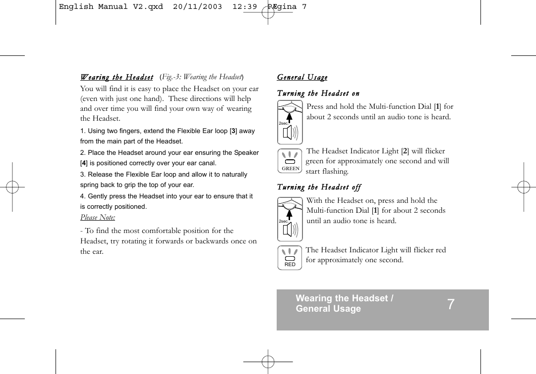 Wearing  the  Headse t (Fig.-3: Wearing the Headset)You will find it is easy to place the Headset on your ear(even with just one hand). These directions will helpand over time you will find your own way of wearingthe Headset.1. Using two fingers, extend the Flexible Ear loop [3] awayfrom the main part of the Headset.2. Place the Headset around your ear ensuring the Speaker[4] is positioned correctly over your ear canal.3. Release the Flexible Ear loop and allow it to naturallyspring back to grip the top of your ear.4. Gently press the Headset into your ear to ensure that itis correctly positioned.Please Note:- To find the most comfortable position for theHeadset, try rotating it forwards or backwards once onthe ear.General  UsageTurning  the  Headse t  onPress and hold the Multi-function Dial [1] forabout 2 seconds until an audio tone is heard.The Headset Indicator Light [2] will flickergreen for approximately one second and willstart flashing.Turning  the  Headset  offWith the Headset on, press and hold theMulti-function Dial [1] for about 2 secondsuntil an audio tone is heard.The Headset Indicator Light will flicker redfor approximately one second.Wearing the Headset /General Usage 7GREENRED2sec.2sec.English Manual V2.qxd  20/11/2003  12:39  P&AElig;gina 7