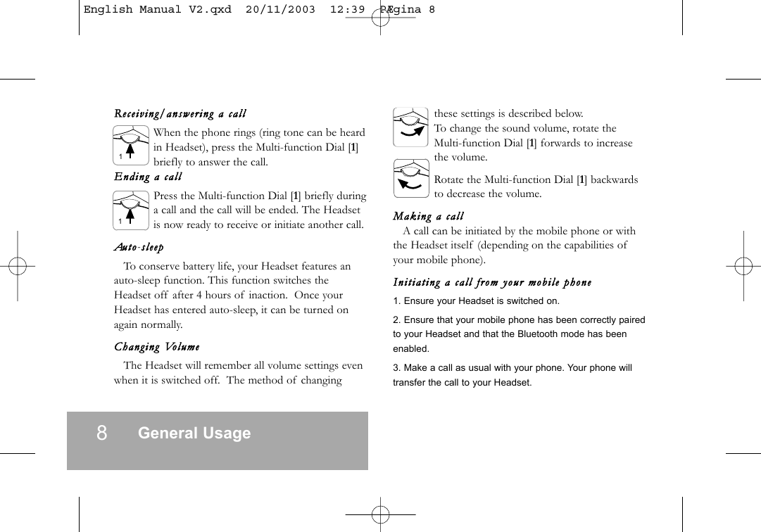 8General UsageReceiving/a nswering  a  callWhen the phone rings (ring tone can be heardin Headset), press the Multi-function Dial [1]briefly to answer the call.Ending  a  callPress the Multi-function Dial [1] briefly duringa call and the call will be ended. The Headsetis now ready to receive or initiate another call.Auto-ssleepTo conserve battery life, your Headset features anauto-sleep function. This function switches theHeadset off after 4 hours of inaction. Once yourHeadset has entered auto-sleep, it can be turned onagain normally.Changing  VolumeThe Headset will remember all volume settings evenwhen it is switched off. The method of changingthese settings is described below.To change the sound volume, rotate theMulti-function Dial [1] forwards to increasethe volume.Rotate the Multi-function Dial [1] backwardsto decrease the volume.Making  a  callA call can be initiated by the mobile phone or withthe Headset itself (depending on the capabilities ofyour mobile phone).Initi ating   a  call  from  your  mobil e  phone1. Ensure your Headset is switched on.2. Ensure that your mobile phone has been correctly pairedto your Headset and that the Bluetooth mode has beenenabled.3. Make a call as usual with your phone. Your phone willtransfer the call to your Headset.11English Manual V2.qxd  20/11/2003  12:39  P&AElig;gina 8