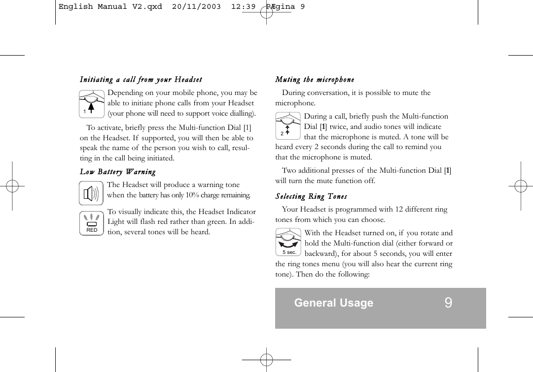 Initi ating  a  call  from  your  Heads etDepending on your mobile phone, you may beable to initiate phone calls from your Headset(your phone will need to support voice dialling).To activate, briefly press the Multi-function Dial [1]on the Headset. If supported, you will then be able tospeak the name of the person you wish to call, resul-ting in the call being initiated.Low  Batter y  WarningThe Headset will produce a warning tonewhen the battery has only 10% charge remaining.To visually indicate this, the Headset IndicatorLight will flash red rather than green. In addi-tion, several tones will be heard.Muting  the  microphoneDuring conversation, it is possible to mute themicrophone.During a call, briefly push the Multi-functionDial [1] twice, and audio tones will indicatethat the microphone is muted. A tone will beheard every 2 seconds during the call to remind youthat the microphone is muted.Two additional presses of the Multi-function Dial [1]will turn the mute function off.Select ing  Ring  TonesYour Headset is programmed with 12 different ringtones from which you can choose.With the Headset turned on, if you rotate andhold the Multi-function dial (either forward orbackward), for about 5 seconds, you will enterthe ring tones menu (you will also hear the current ringtone). Then do the following:General Usage 9RED15 sec.2English Manual V2.qxd  20/11/2003  12:39  P&AElig;gina 9