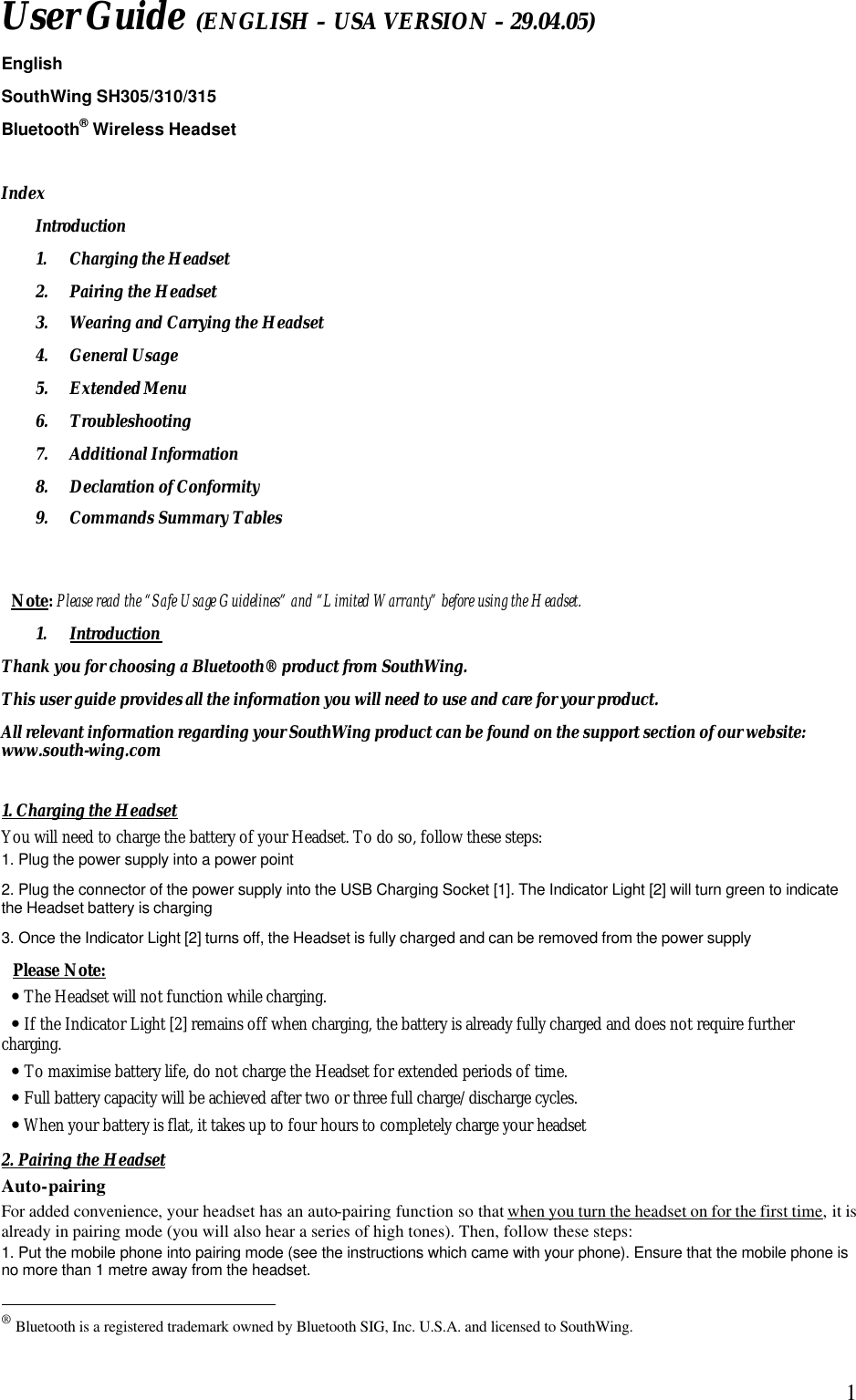  1User Guide (ENGLISH &ndash; USA VERSION &ndash; 29.04.05) English SouthWing SH305/310/315 Bluetooth&reg; Wireless Headset  Index Introduction 1. Charging the Headset 2. Pairing the Headset 3. Wearing and Carrying the Headset 4. General Usage 5. Extended Menu 6. Troubleshooting 7. Additional Information 8. Declaration of Conformity 9. Commands Summary Tables   Note: Please read the &ldquo;Safe Usage Guidelines&rdquo; and &ldquo;Limited Warranty&rdquo; before using the Headset. 1. Introduction Thank you for choosing a Bluetooth&reg; product from SouthWing. This user guide provides all the information you will need to use and care for your product. All relevant information regarding your SouthWing product can be found on the support section of our website: www.south-wing.com  1. Charging the Headset You will need to charge the battery of your Headset. To do so, follow these steps: 1. Plug the power supply into a power point 2. Plug the connector of the power supply into the USB Charging Socket [1]. The Indicator Light [2] will turn green to indicate the Headset battery is charging 3. Once the Indicator Light [2] turns off, the Headset is fully charged and can be removed from the power supply  Please Note:  &bull; The Headset will not function while charging. &bull; If the Indicator Light [2] remains off when charging, the battery is already fully charged and does not require further charging.  &bull; To maximise battery life, do not charge the Headset for extended periods of time. &bull; Full battery capacity will be achieved after two or three full charge/discharge cycles. &bull; When your battery is flat, it takes up to four hours to completely charge your headset 2. Pairing the Headset Auto-pairing For added convenience, your headset has an auto-pairing function so that when you turn the headset on for the first time, it is already in pairing mode (you will also hear a series of high tones). Then, follow these steps: 1. Put the mobile phone into pairing mode (see the instructions which came with your phone). Ensure that the mobile phone is no more than 1 metre away from the headset.                                                  &reg; Bluetooth is a registered trademark owned by Bluetooth SIG, Inc. U.S.A. and licensed to SouthWing. 