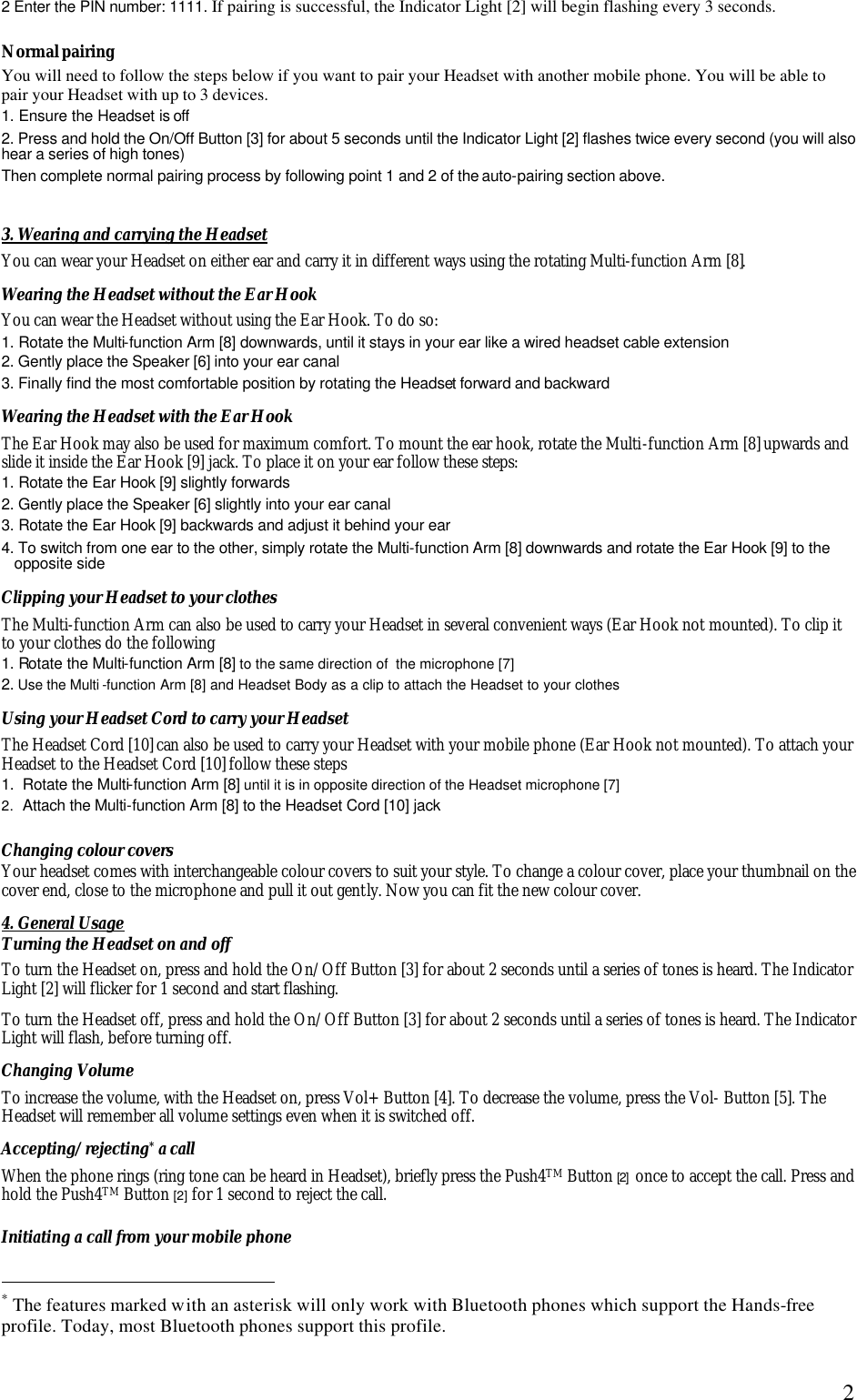  22 Enter the PIN number: 1111. If pairing is successful, the Indicator Light [2] will begin flashing every 3 seconds.  Normal pairing You will need to follow the steps below if you want to pair your Headset with another mobile phone. You will be able to pair your Headset with up to 3 devices. 1. Ensure the Headset is off 2. Press and hold the On/Off Button [3] for about 5 seconds until the Indicator Light [2] flashes twice every second (you will also hear a series of high tones) Then complete normal pairing process by following point 1 and 2 of the auto-pairing section above.  3. Wearing and carrying the Headset You can wear your Headset on either ear and carry it in different ways using the rotating Multi-function Arm [8]. Wearing the Headset without the Ear Hook You can wear the Headset without using the Ear Hook. To do so: 1. Rotate the Multi-function Arm [8] downwards, until it stays in your ear like a wired headset cable extension 2. Gently place the Speaker [6] into your ear canal 3. Finally find the most comfortable position by rotating the Headset forward and backward Wearing the Headset with the Ear Hook The Ear Hook may also be used for maximum comfort. To mount the ear hook, rotate the Multi-function Arm [8] upwards and slide it inside the Ear Hook [9] jack. To place it on your ear follow these steps: 1. Rotate the Ear Hook [9] slightly forwards 2. Gently place the Speaker [6] slightly into your ear canal 3. Rotate the Ear Hook [9] backwards and adjust it behind your ear  4. To switch from one ear to the other, simply rotate the Multi-function Arm [8] downwards and rotate the Ear Hook [9] to the opposite side Clipping your Headset to your clothes The Multi-function Arm can also be used to carry your Headset in several convenient ways (Ear Hook not mounted). To clip it to your clothes do the following  1. Rotate the Multi-function Arm [8] to the same direction of  the microphone [7] 2. Use the Multi -function Arm [8] and Headset Body as a clip to attach the Headset to your clothes Using your Headset Cord to carry your Headset The Headset Cord [10] can also be used to carry your Headset with your mobile phone (Ear Hook not mounted). To attach your Headset to the Headset Cord [10] follow these steps 1.  Rotate the Multi-function Arm [8] until it is in opposite direction of the Headset microphone [7] 2.  Attach the Multi-function Arm [8] to the Headset Cord [10] jack  Changing colour covers  Your headset comes with interchangeable colour covers to suit your style. To change a colour cover, place your thumbnail on the cover end, close to the microphone and pull it out gently. Now you can fit the new colour cover. 4. General Usage Turning the Headset on and off To turn the Headset on, press and hold the On/Off Button [3] for about 2 seconds until a series of tones is heard. The Indicator Light [2] will flicker for 1 second and start flashing. To turn the Headset off, press and hold the On/Off Button [3] for about 2 seconds until a series of tones is heard. The Indicator Light will flash, before turning off. Changing Volume To increase the volume, with the Headset on, press Vol+ Button [4]. To decrease the volume, press the Vol- Button [5]. The Headset will remember all volume settings even when it is switched off.   Accepting/rejecting* a call When the phone rings (ring tone can be heard in Headset), briefly press the Push4TM Button [2]  once to accept the call. Press and hold the Push4TM Button [2] for 1 second to reject the call. Initiating a call from your mobile phone                                                  * The features marked with an asterisk will only work with Bluetooth phones which support the Hands-free profile. Today, most Bluetooth phones support this profile. 