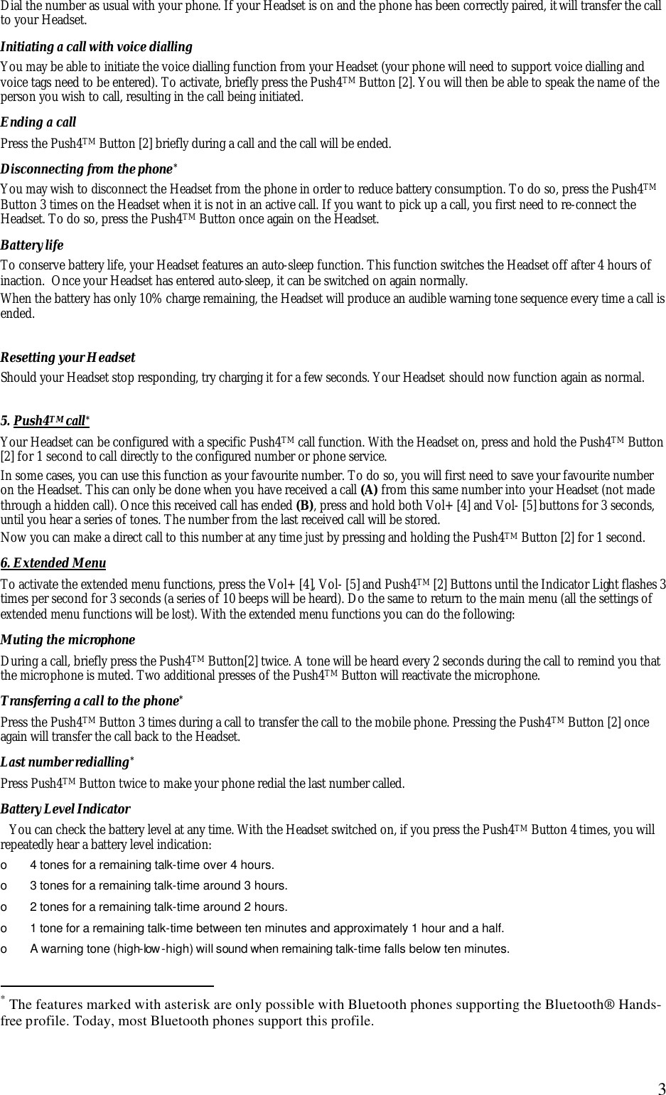  3Dial the number as usual with your phone. If your Headset is on and the phone has been correctly paired, it will transfer the call to your Headset. Initiating a call with voice dialling You may be able to initiate the voice dialling function from your Headset (your phone will need to support voice dialling and voice tags need to be entered). To activate, briefly press the Push4TM Button [2]. You will then be able to speak the name of the person you wish to call, resulting in the call being initiated. Ending a call Press the Push4TM Button [2] briefly during a call and the call will be ended. Disconnecting from the phone* You may wish to disconnect the Headset from the phone in order to reduce battery consumption. To do so, press the Push4TM Button 3 times on the Headset when it is not in an active call. If you want to pick up a call, you first need to re-connect the Headset. To do so, press the Push4TM Button once again on the Headset. Battery life To conserve battery life, your Headset features an auto-sleep function. This function switches the Headset off after 4 hours of inaction.  Once your Headset has entered auto-sleep, it can be switched on again normally. When the battery has only 10% charge remaining, the Headset will produce an audible warning tone sequence every time a call is ended.   Resetting your Headset  Should your Headset stop responding, try charging it for a few seconds. Your Headset should now function again as normal.  5. Push4TM call*   Your Headset can be configured with a specific Push4TM call function. With the Headset on, press and hold the Push4TM Button [2] for 1 second to call directly to the configured number or phone service.  In some cases, you can use this function as your favourite number. To do so, you will first need to save your favourite number on the Headset. This can only be done when you have received a call (A) from this same number into your Headset (not made through a hidden call). Once this received call has ended (B), press and hold both Vol+ [4] and Vol- [5] buttons for 3 seconds, until you hear a series of tones. The number from the last received call will be stored.  Now you can make a direct call to this number at any time just by pressing and holding the Push4TM Button [2] for 1 second. 6. Extended Menu  To activate the extended menu functions, press the Vol+ [4], Vol- [5] and Push4TM [2] Buttons until the Indicator Light flashes 3 times per second for 3 seconds (a series of 10 beeps will be heard). Do the same to return to the main menu (all the settings of extended menu functions will be lost). With the extended menu functions you can do the following: Muting the microphone During a call, briefly press the Push4TM Button[2] twice. A tone will be heard every 2 seconds during the call to remind you that the microphone is muted. Two additional presses of the Push4TM Button will reactivate the microphone. Transferring a call to the phone* Press the Push4TM Button 3 times during a call to transfer the call to the mobile phone. Pressing the Push4TM Button [2] once again will transfer the call back to the Headset. Last number redialling* Press Push4TM Button twice to make your phone redial the last number called.  Battery Level Indicator You can check the battery level at any time. With the Headset switched on, if you press the Push4TM Button 4 times, you will repeatedly hear a battery level indication: o  4 tones for a remaining talk-time over 4 hours. o  3 tones for a remaining talk-time around 3 hours. o  2 tones for a remaining talk-time around 2 hours. o  1 tone for a remaining talk-time between ten minutes and approximately 1 hour and a half. o  A warning tone (high-low -high) will sound when remaining talk-time falls below ten minutes.                                                  * The features marked with asterisk are only possible with Bluetooth phones supporting the Bluetooth&reg; Hands-free profile. Today, most Bluetooth phones support this profile.  