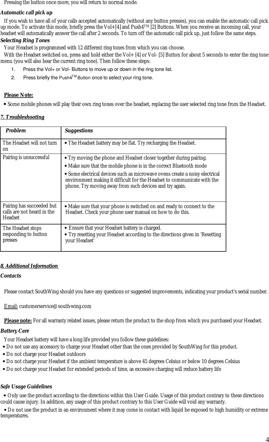  4Pressing the button once more, you will return to normal mode. Automatic call pick up If you wish to have all of your calls accepted automatically (without any button presses), you can enable the automatic call pick up mode. To activate this mode, briefly press the Vol+[4] and Push4TM [2] Buttons. When you receive an incoming call, your headset will automatically answer the call after 2 seconds. To turn off the automatic call pick up, just follow the same steps. Selecting Ring Tones Your Headset is programmed with 12 different ring tones from which you can choose.  With the Headset switched on, press and hold either the Vol+ [4] or Vol- [5] Button for about 5 seconds to enter the ring tone menu (you will also hear the current ring tone). Then follow these steps: 1.  Press the Vol+ or Vol- Buttons to move up or down in the ring tone list. 2.  Press briefly the Push4TM Button once to select your ring tone.  Please Note: &bull; Some mobile phones will play their own ring tones over the headset, replacing the user selected ring tone from the Headset.  7. Troubleshooting  Problem Suggestions The Headset will not turn on &bull; The Headset battery may be flat. Try recharging the Headset. Pairing is unsuccessful &bull; Try moving the phone and Headset closer together during pairing.  &bull; Make sure that the mobile phone is in the correct Bluetooth mode &bull; Some electrical devices such as microwave ovens create a noisy electrical environment making it difficult for the Headset to communicate with the phone. Try moving away from such devices and try again. Pairing has succeeded but calls are not heard in the Headset &bull; Make sure that your phone is switched on and ready to connect to the Headset. Check your phone user manual on how to do this. The Headset stops responding to button presses &bull; Ensure that your Headset battery is charged. &bull; Try resetting your Headset according to the directions given in &lsquo;Resetting your Headset&rsquo;  8. Additional Information Contacts  Please contact SouthWing should you have any questions or suggested improvements, indicating your product&rsquo;s serial number.  Email: customerservice@south-wing.com  Please note: For all warranty related issues, please return the product to the shop from which you purchased your Headset. Battery Care Your Headset battery will have a long life provided you follow these guidelines: &bull; Do not use any accessory to charge your Headset other than the ones provided by SouthWing for this product. &bull; Do not charge your Headset outdoors &bull; Do not charge your Headset if the ambient temperature is above 45 degrees Celsius or below 10 degrees Celsius &bull; Do not charge your Headset for extended periods of time, as excessive charging will reduce battery life Safe Usage Guidelines &bull; Only use the product according to the directions within this User Guide. Usage of this product contrary to these directions could cause injury. In addition, any usage of this product contrary to this User Guide will void any warranty. &bull; Do not use the product in an environment where it may come in contact with liquid be exposed to high humidity or extreme temperatures. 