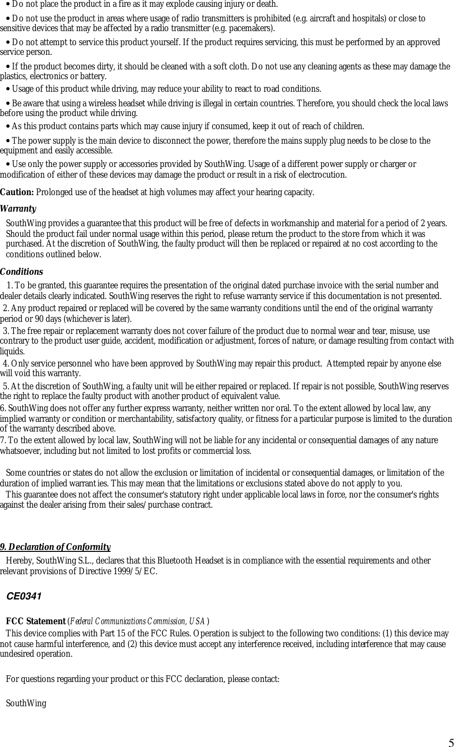  5&bull; Do not place the product in a fire as it may explode causing injury or death. &bull; Do not use the product in areas where usage of radio transmitters is prohibited (e.g. aircraft and hospitals) or close to sensitive devices that may be affected by a radio transmitter (e.g. pacemakers). &bull; Do not attempt to service this product yourself. If the product requires servicing, this must be performed by an approved service person.  &bull; If the product becomes dirty, it should be cleaned with a soft cloth. Do not use any cleaning agents as these may damage the plastics, electronics or battery. &bull; Usage of this product while driving, may reduce your ability to react to road conditions.  &bull; Be aware that using a wireless headset while driving is illegal in certain countries. Therefore, you should check the local laws before using the product while driving.  &bull; As this product contains parts which may cause injury if consumed, keep it out of reach of children. &bull; The power supply is the main device to disconnect the power, therefore the mains supply plug needs to be close to the equipment and easily accessible.  &bull; Use only the power supply or accessories provided by SouthWing. Usage of a different power supply or charger or modification of either of these devices may damage the product or result in a risk of electrocution. Caution: Prolonged use of the headset at high volumes may affect your hearing capacity. Warranty SouthWing provides a guarantee that this product will be free of defects in workmanship and material for a period of 2 years. Should the product fail under normal usage within this period, please return the product to the store from which it was purchased. At the discretion of SouthWing, the faulty product will then be replaced or repaired at no cost according to the conditions outlined below. Conditions 1. To be granted, this guarantee requires the presentation of the original dated purchase invoice with the serial number and dealer details clearly indicated. SouthWing reserves the right to refuse warranty service if this documentation is not presented. 2. Any product repaired or replaced will be covered by the same warranty conditions until the end of the original warranty period or 90 days (whichever is later). 3. The free repair or replacement warranty does not cover failure of the product due to normal wear and tear, misuse, use contrary to the product user guide, accident, modification or adjustment, forces of nature, or damage resulting from contact with liquids. 4. Only service personnel who have been approved by SouthWing may repair this product.  Attempted repair by anyone else will void this warranty. 5. At the discretion of SouthWing, a faulty unit will be either repaired or replaced. If repair is not possible, SouthWing reserves the right to replace the faulty product with another product of equivalent value. 6. SouthWing does not offer any further express warranty, neither written nor oral. To the extent allowed by local law, any implied warranty or condition or merchantability, satisfactory quality, or fitness for a particular purpose is limited to the duration of the warranty described above. 7. To the extent allowed by local law, SouthWing will not be liable for any incidental or consequential damages of any nature whatsoever, including but not limited to lost profits or commercial loss.  Some countries or states do not allow the exclusion or limitation of incidental or consequential damages, or limitation of the duration of implied warranties. This may mean that the limitations or exclusions stated above do not apply to you. This guarantee does not affect the consumer's statutory right under applicable local laws in force, nor the consumer's rights against the dealer arising from their sales/purchase contract.   9. Declaration of Conformity Hereby, SouthWing S.L., declares that this Bluetooth Headset is in compliance with the essential requirements and other relevant provisions of Directive 1999/5/EC.   CE0341  FCC Statement (Federal Communications Commission, USA) This device complies with Part 15 of the FCC Rules. Operation is subject to the following two conditions: (1) this device may not cause harmful interference, and (2) this device must accept any interference received, including interference that may cause undesired operation.  For questions regarding your product or this FCC declaration, please contact:  SouthWing 