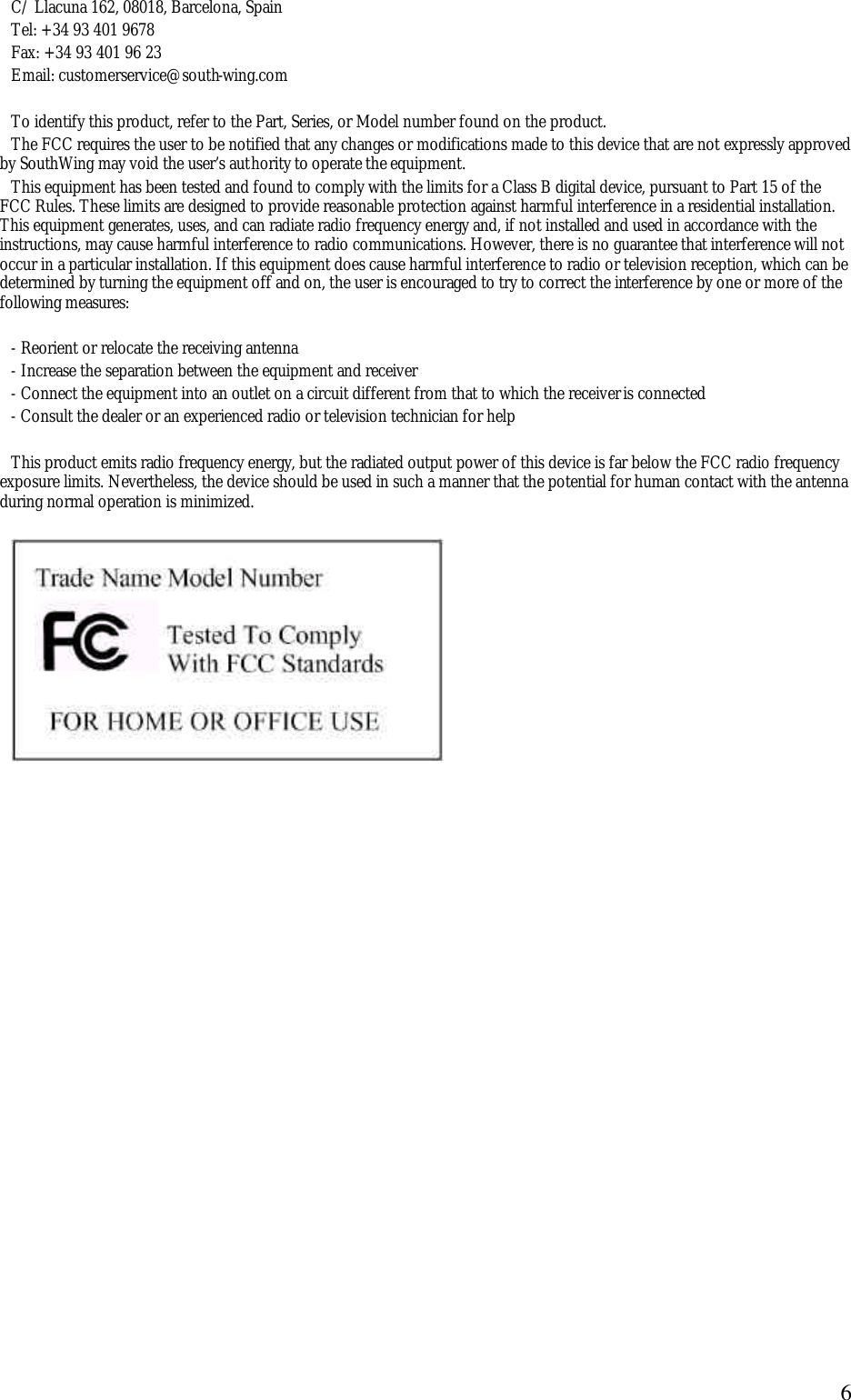  6C/ Llacuna 162, 08018, Barcelona, Spain Tel: +34 93 401 9678  Fax: +34 93 401 96 23 Email: customerservice@south-wing.com  To identify this product, refer to the Part, Series, or Model number found on the product. The FCC requires the user to be notified that any changes or modifications made to this device that are not expressly approved by SouthWing may void the user&rsquo;s authority to operate the equipment. This equipment has been tested and found to comply with the limits for a Class B digital device, pursuant to Part 15 of the FCC Rules. These limits are designed to provide reasonable protection against harmful interference in a residential installation. This equipment generates, uses, and can radiate radio frequency energy and, if not installed and used in accordance with the instructions, may cause harmful interference to radio communications. However, there is no guarantee that interference will not occur in a particular installation. If this equipment does cause harmful interference to radio or television reception, which can be determined by turning the equipment off and on, the user is encouraged to try to correct the interference by one or more of the following measures:  - Reorient or relocate the receiving antenna  - Increase the separation between the equipment and receiver  - Connect the equipment into an outlet on a circuit different from that to which the receiver is connected  - Consult the dealer or an experienced radio or television technician for help  This product emits radio frequency energy, but the radiated output power of this device is far below the FCC radio frequency exposure limits. Nevertheless, the device should be used in such a manner that the potential for human contact with the antenna during normal operation is minimized.   