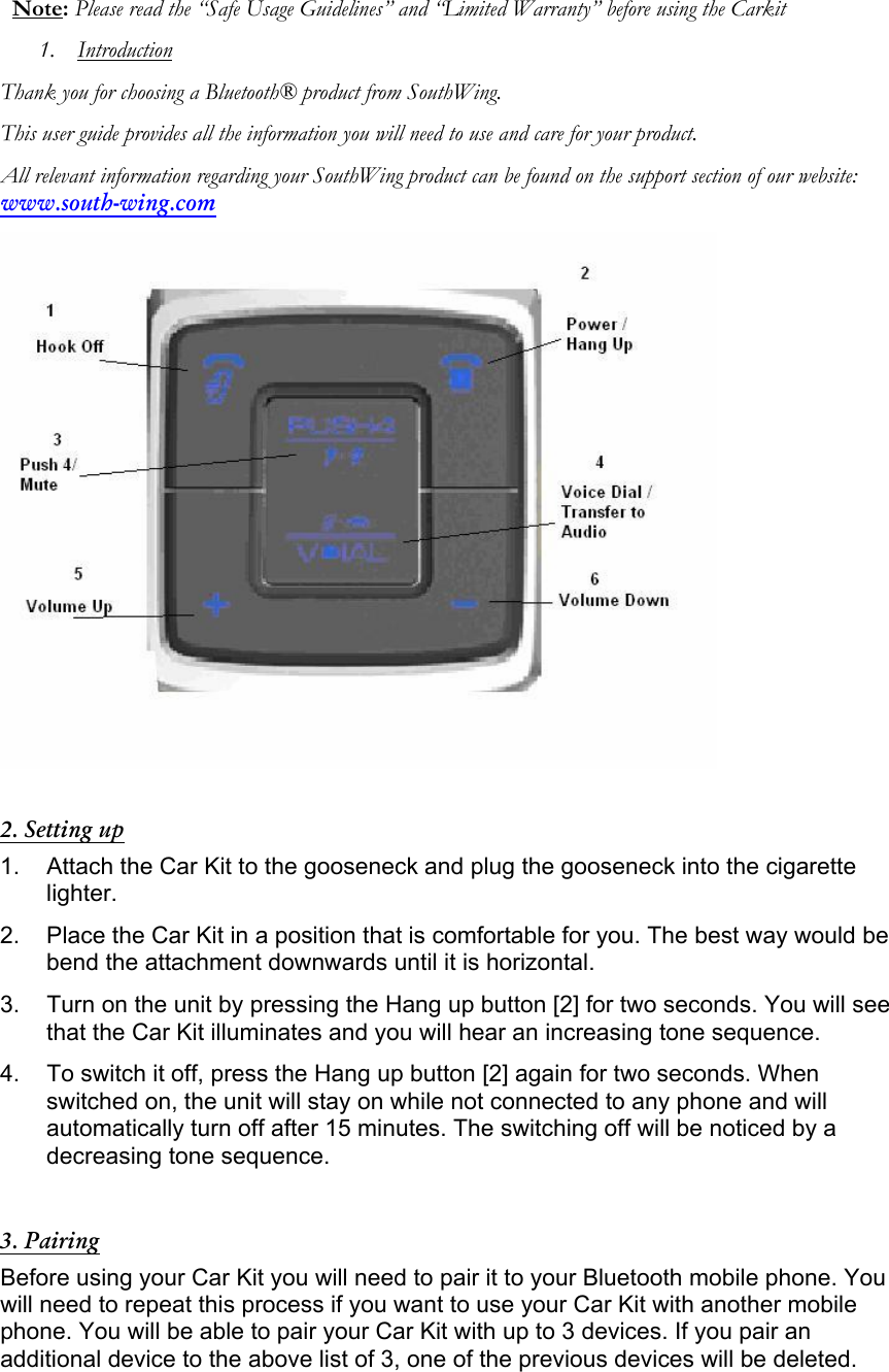 Note: Please read the &ldquo;Safe Usage Guidelines&rdquo; and &ldquo;Limited Warranty&rdquo; before using the Carkit 1. Introduction Thank you for choosing a Bluetooth&reg; product from SouthWing. This user guide provides all the information you will need to use and care for your product. All relevant information regarding your SouthWing product can be found on the support section of our website: www.south-wing.com   2. Setting up 1.  Attach the Car Kit to the gooseneck and plug the gooseneck into the cigarette lighter. 2.  Place the Car Kit in a position that is comfortable for you. The best way would be bend the attachment downwards until it is horizontal. 3.  Turn on the unit by pressing the Hang up button [2] for two seconds. You will see that the Car Kit illuminates and you will hear an increasing tone sequence. 4.  To switch it off, press the Hang up button [2] again for two seconds. When switched on, the unit will stay on while not connected to any phone and will automatically turn off after 15 minutes. The switching off will be noticed by a decreasing tone sequence.  3. Pairing Before using your Car Kit you will need to pair it to your Bluetooth mobile phone. You will need to repeat this process if you want to use your Car Kit with another mobile phone. You will be able to pair your Car Kit with up to 3 devices. If you pair an additional device to the above list of 3, one of the previous devices will be deleted.    