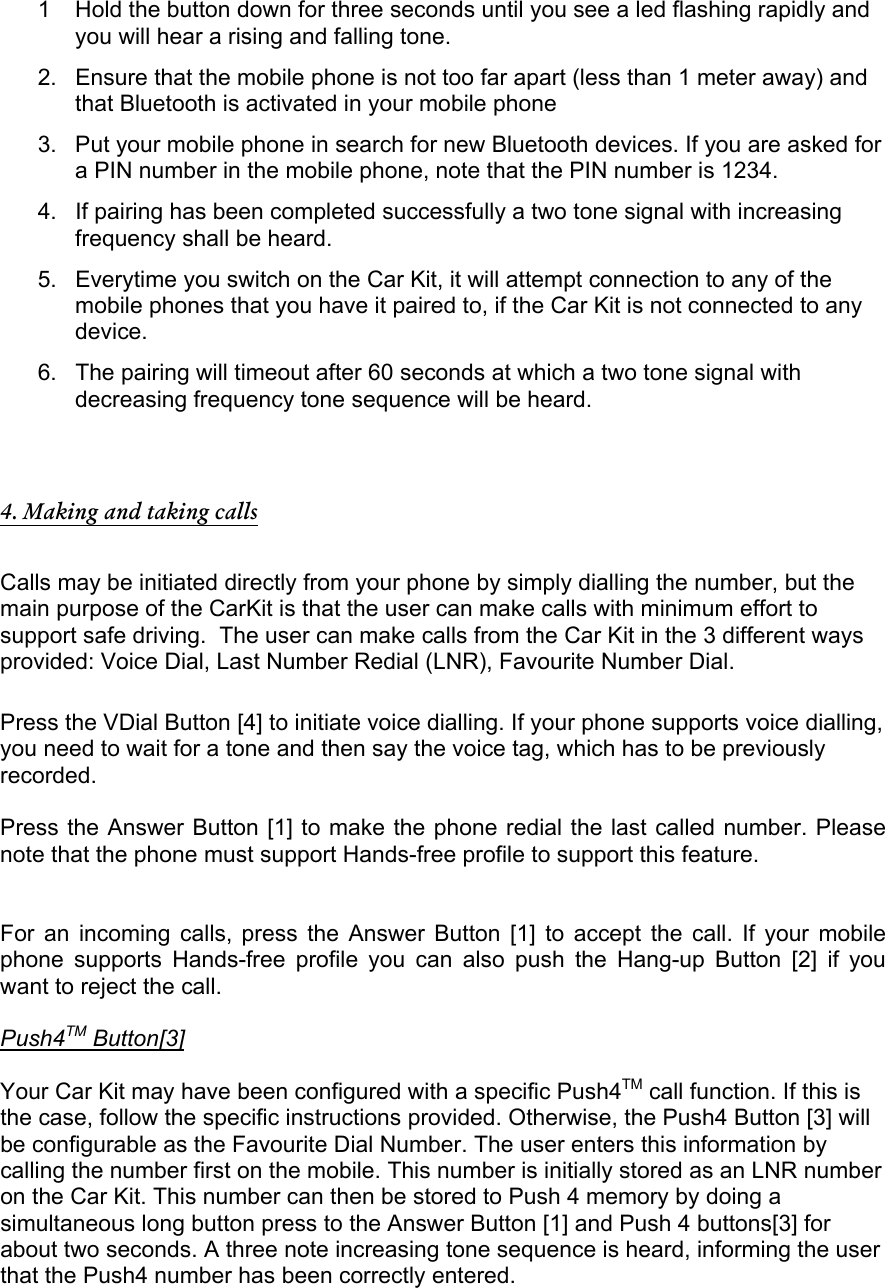 1  Hold the button down for three seconds until you see a led flashing rapidly and you will hear a rising and falling tone. 2.  Ensure that the mobile phone is not too far apart (less than 1 meter away) and that Bluetooth is activated in your mobile phone 3.  Put your mobile phone in search for new Bluetooth devices. If you are asked for a PIN number in the mobile phone, note that the PIN number is 1234. 4.  If pairing has been completed successfully a two tone signal with increasing frequency shall be heard. 5.  Everytime you switch on the Car Kit, it will attempt connection to any of the mobile phones that you have it paired to, if the Car Kit is not connected to any device. 6.  The pairing will timeout after 60 seconds at which a two tone signal with decreasing frequency tone sequence will be heard.   4. Making and taking calls  Calls may be initiated directly from your phone by simply dialling the number, but the main purpose of the CarKit is that the user can make calls with minimum effort to support safe driving.  The user can make calls from the Car Kit in the 3 different ways provided: Voice Dial, Last Number Redial (LNR), Favourite Number Dial.   Press the VDial Button [4] to initiate voice dialling. If your phone supports voice dialling, you need to wait for a tone and then say the voice tag, which has to be previously recorded.  Press the Answer Button [1] to make the phone redial the last called number. Please note that the phone must support Hands-free profile to support this feature.    For an incoming calls, press the Answer Button [1] to accept the call. If your mobile phone supports Hands-free profile you can also push the Hang-up Button [2] if you want to reject the call.  Push4TM Button[3]  Your Car Kit may have been configured with a specific Push4TM call function. If this is the case, follow the specific instructions provided. Otherwise, the Push4 Button [3] will be configurable as the Favourite Dial Number. The user enters this information by calling the number first on the mobile. This number is initially stored as an LNR number on the Car Kit. This number can then be stored to Push 4 memory by doing a simultaneous long button press to the Answer Button [1] and Push 4 buttons[3] for about two seconds. A three note increasing tone sequence is heard, informing the user that the Push4 number has been correctly entered.  